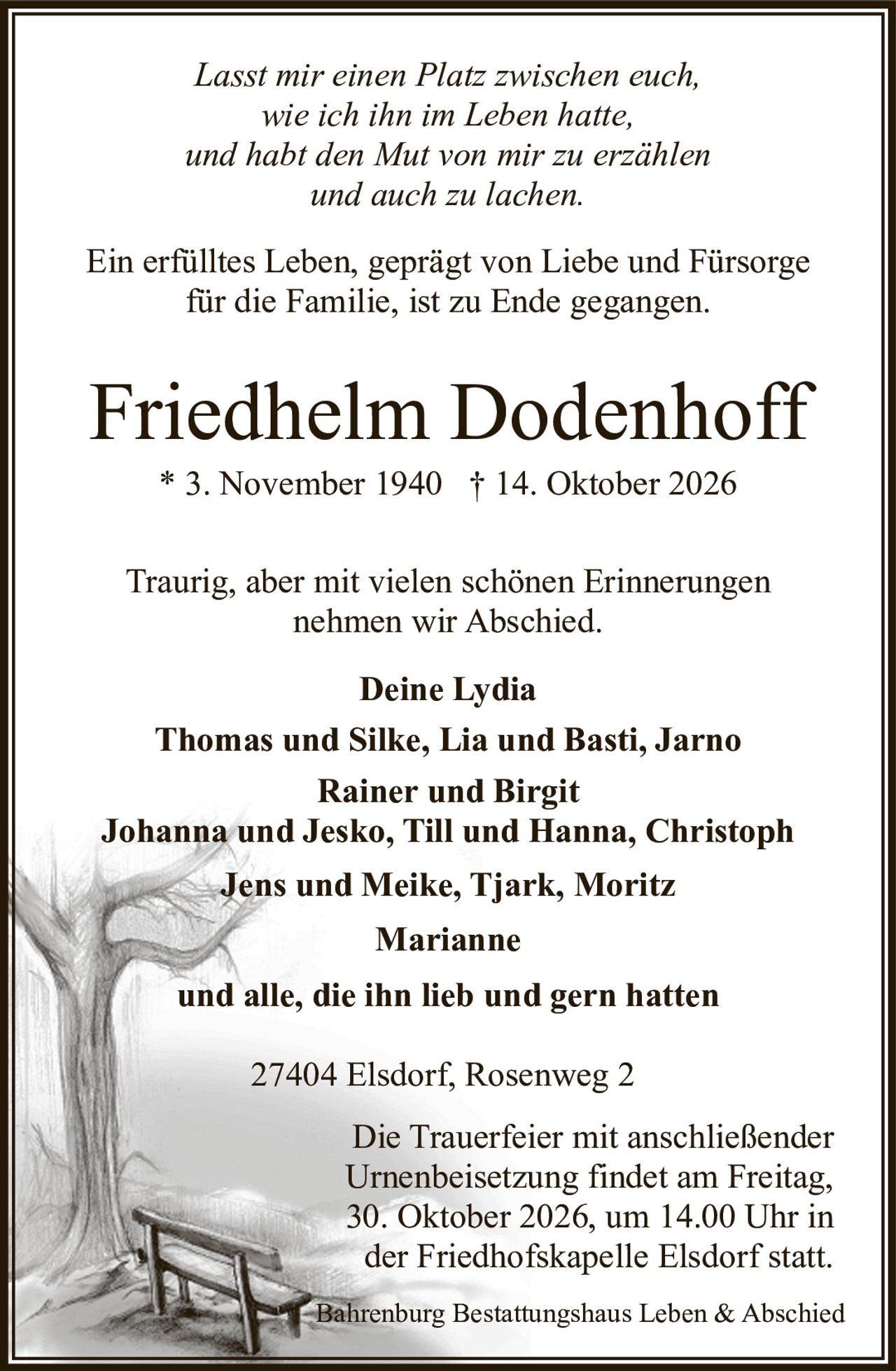 <p><i>Lasst mir einen Platz zwischen euch,<br/>wie ich ihn im Leben hatte,<br/>und habt den Mut von mir zu erzählen<br/>und auch zu lachen.</i></p><p>Ein erfülltes Leben, geprägt von Liebe und Fürsorge für die Familie, ist zu Ende gegangen.</p><p>Friedhelm Dodenhoff<br/>* 3. November 1940 † 14. Oktober 2026</p><p>Traurig, aber mit vielen schönen Erinnerungen nehmen wir Abschied.</p><p><strong>Deine Lydia</strong><br/>Thomas und Silke, Lia und Basti, Jarno<br/>Rainer und Birgit<br/>Johanna und Jesko, Till und Hanna, Christoph<br/>Jens und Meike, Tjark, Moritz<br/>Marianne<br/>und alle, die ihn lieb und gern hatten</p><p>27404 Elsdorf, Rosenweg 2</p><p>Die Trauerfeier mit anschließender Urnenbeisetzung findet am Freitag, 30. Oktober 2026, um 14.00 Uhr in der Friedhofskapelle Elsdorf statt.</p><p>Bahrenburg Bestattungshaus Leben & Abschied</p>