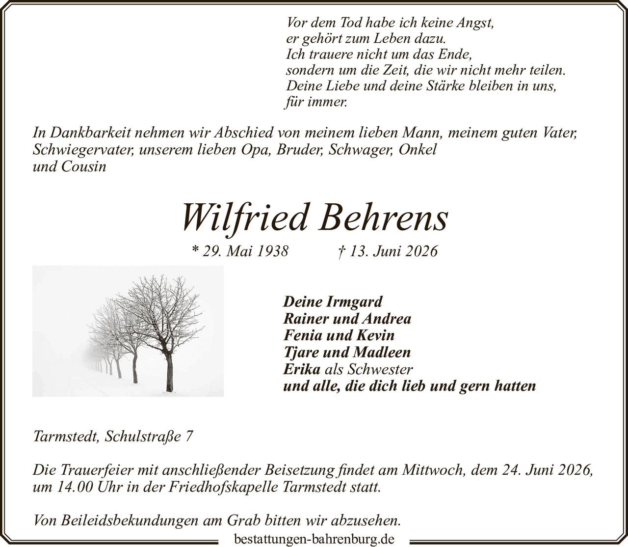 <p><i>Vor dem Tod habe ich keine Angst,<br>er gehört zum Leben dazu.<br>Ich trauere nicht um das Ende,<br>sondern um die Zeit, die wir nicht mehr teilen.<br>Deine Liebe und deine Stärke bleiben in uns,<br>für immer.</i></p><p>In Dankbarkeit nehmen wir Abschied von meinem lieben Mann, meinem guten Vater, Schwiegervater, unserem lieben Opa, Bruder, Schwager, Onkel und Cousin</p><p><strong>Wilfried Behrens</strong><br>* 29. Mai 1938 † 13. Juni 2026</p><p>Deine Irmgard<br>Rainer und Andrea<br>Fenia und Kevin<br>Tjare und Madleen<br>Erika als Schwester<br>und alle, die dich lieb und gern hatten</p><p>Tarmstedt, Schulstraße 7</p><p>Die Trauerfeier mit anschließender Beisetzung findet am Mittwoch, dem 24. Juni 2026, um 14.00 Uhr in der Friedhofskapelle Tarmstedt statt.</p><p>Von Beileidsbekundungen am Grab bitten wir abzusehen.</p>