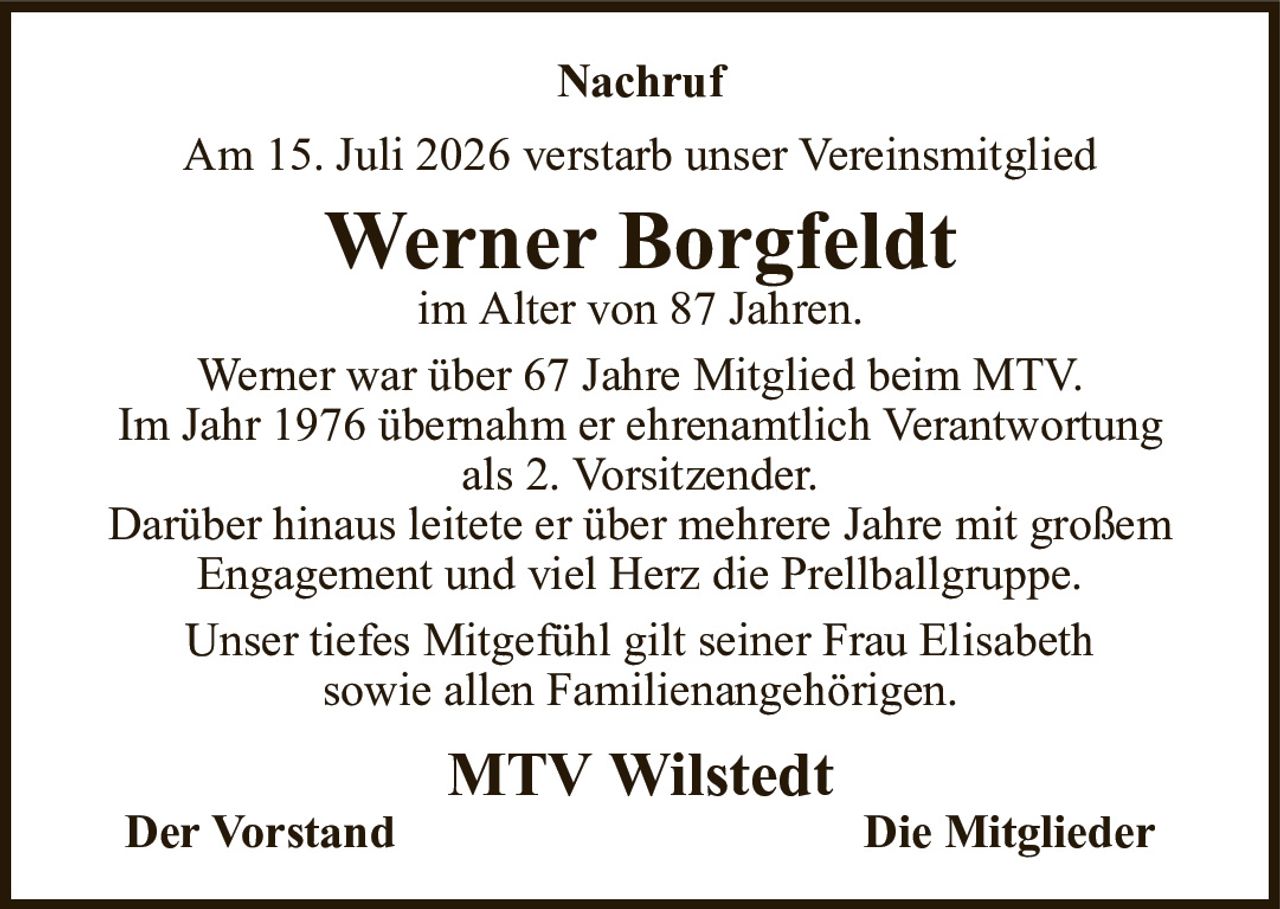 NachrufAm 15. Juli 2026 verstarb unser VereinsmitgliedWerner Borgfeldtim Alter von 87 Jahren.MTV WilstedtDer VorstandDie MitgliederWerner war über 67 Jahre Mitglied beim MTV.Im Jahr 1976 übernahm er ehrenamtlich Verantwortungals 2. Vorsitzender.Darüber hinaus leitete er über mehrere Jahre mit großem Engagement und viel Herz die Prellballgruppe.Unser tiefes Mitgefühl gilt seiner Frau Elisabethsowie allen Familienangehörigen.