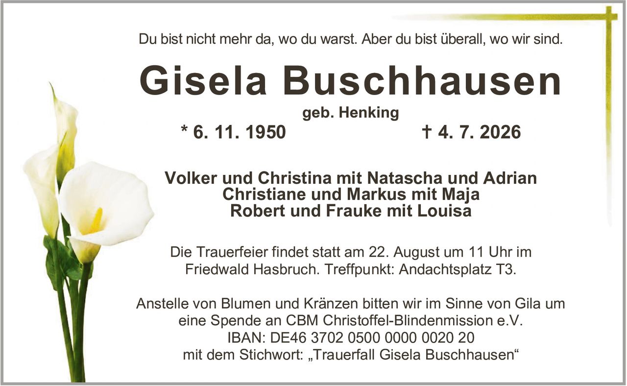 <p>Du bist nicht mehr da, wo du warst. Aber du bist überall, wo wir sind.</p>

<p><strong>Gisela Buschhausen</strong><br>geb. Henking<br>* 6. 11. 1950  † 4. 7. 2026</p>

<p>Volker und Christina mit Natascha und Adrian<br>Christiane und Markus mit Maja<br>Robert und Frauke mit Louisa</p>

<p>Die Trauerfeier findet statt am 22. August um 11 Uhr im Friedwald Hasbruch. Treffpunkt: Andachtsplatz T3.</p>

<p>Anstelle von Blumen und Kränzen bitten wir im Sinne von Gila um eine Spende an CBM Christoffel-Blindenmission e.V.<br>IBAN: DE46 3702 0500 0000 0020 20<br>mit dem Stichwort: „Trauerfall Gisela Buschhausen"</p>