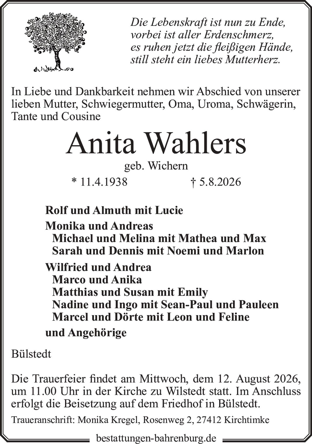 <p><i>Die Lebenskraft ist nun zu Ende,<br>vorbei ist aller Erdenschmerz,<br>es ruhen jetzt die fleißigen Hände,<br>still steht ein liebes Mutterherz.</i></p>

<p>In Liebe und Dankbarkeit nehmen wir Abschied von unserer lieben Mutter, Schwiegermutter, Oma, Uroma, Schwägerin, Tante und Cousine</p>

<p><strong>Anita Wahlers</strong><br>geb. Wichern<br>* 11.4.1938 † 5.8.2026</p>

<p>Rolf und Almuth mit Lucie<br>Monika und Andreas<br>Michael und Melina mit Mathea und Max<br>Sarah und Dennis mit Noemi und Marlon<br>Wilfried und Andrea<br>Marco und Anika<br>Matthias und Susan mit Emily<br>Nadine und Ingo mit Sean-Paul und Pauleen<br>Marcel und Dörte mit Leon und Feline<br>und Angehörige<br>Bülstedt</p>

<p>Die Trauerfeier findet am Mittwoch, dem 12. August 2026, um 11.00 Uhr in der Kirche zu Wilstedt statt. Im Anschluss erfolgt die Beisetzung auf dem Friedhof in Bülstedt.</p>

<p>Traueranschrift: Monika Kregel, Rosenweg 2, 27412 Kirchtimke</p>