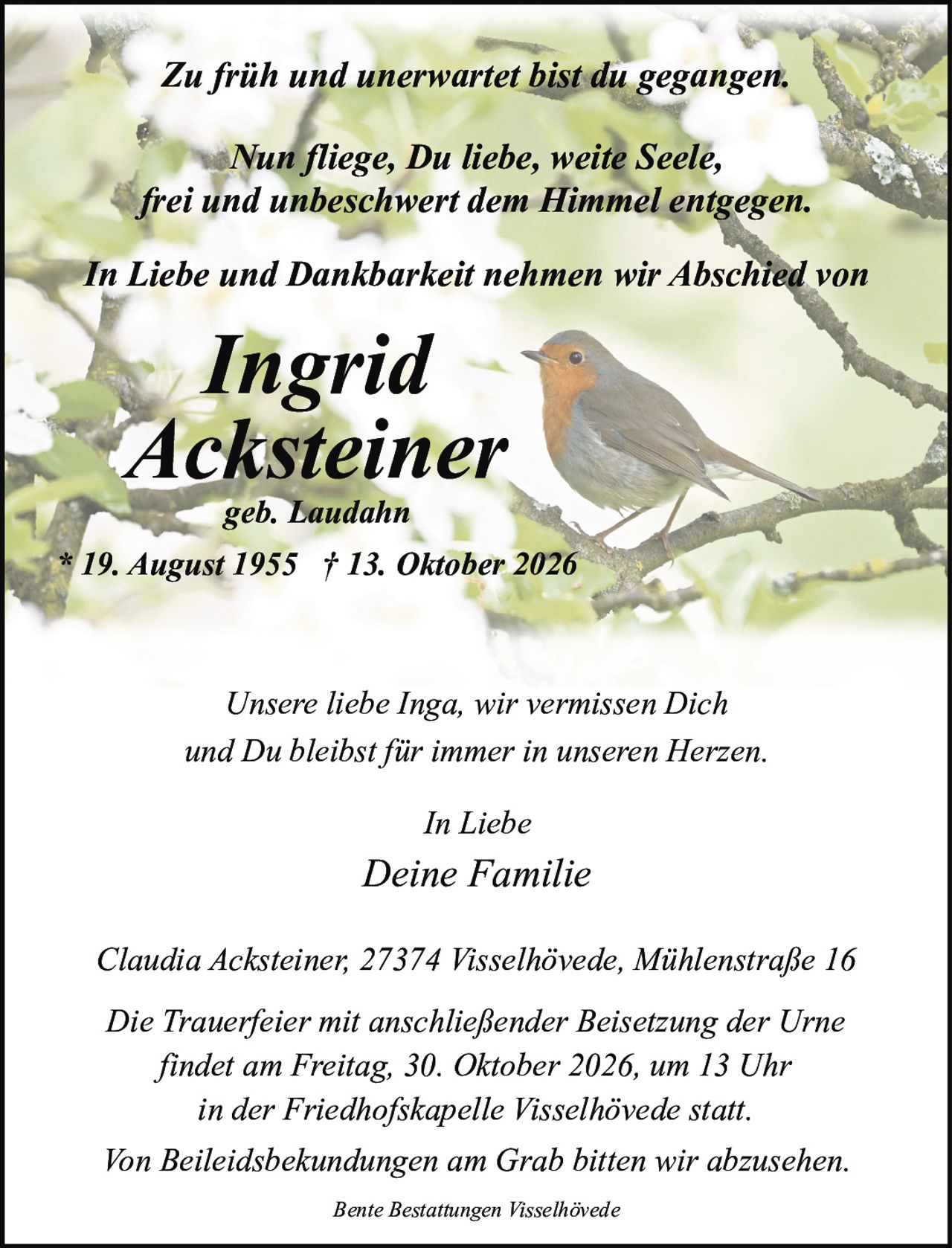<p>Zu früh und unerwartet bist du gegangen.</p>

<p>Nun fliege, Du liebe, weite Seele,<br/>
frei und unbeschwert dem Himmel entgegen.</p>

<p>In Liebe und Dankbarkeit nehmen wir Abschied von</p>

<p><strong>Ingrid<br/>
Acksteiner</strong><br/>
geb. Laudahn<br/>
* 19. August 1955 † 13. Oktober 2026</p>

<p>Unsere liebe Inga, wir vermissen Dich<br/>
und Du bleibst für immer in unseren Herzen.</p>

<p>In Liebe<br/>
Deine Familie</p>

<p>Claudia Acksteiner, 27374 Visselhövede, Mühlenstraße 16</p>

<p>Die Trauerfeier mit anschließender Beisetzung der Urne<br/>
findet am Freitag, 30. Oktober 2026, um 13 Uhr<br/>
in der Friedhofskapelle Visselhövede statt.</p>

<p>Von Beileidsbekundungen am Grab bitten wir abzusehen.</p>

<p>Bente Bestattungen Visselhövede</p>