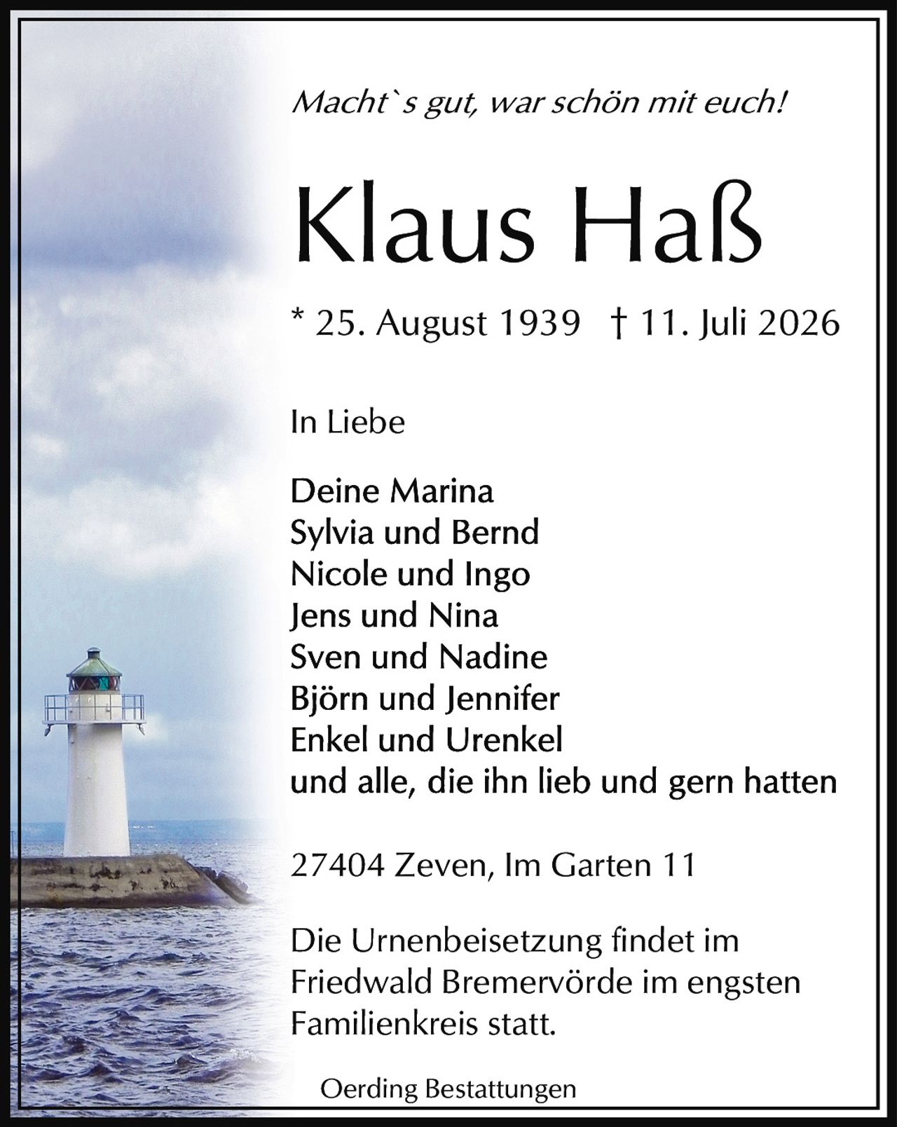 <p><i>Macht`s gut, war schön mit euch!</i></p><p><strong>Klaus Haß</strong></p><p>* 25. August 1939 † 11. Juli 2026</p><p>In Liebe</p><p>Deine Marina<br>Sylvia und Bernd<br>Nicole und Ingo<br>Jens und Nina<br>Sven und Nadine<br>Björn und Jennifer<br>Enkel und Urenkel<br>und alle, die ihn lieb und gern hatten</p><p>27404 Zeven, Im Garten 11</p><p>Die Urnenbeisetzung findet im Friedwald Bremervörde im engsten Familienkreis statt.</p><p>Oerding Bestattungen</p>