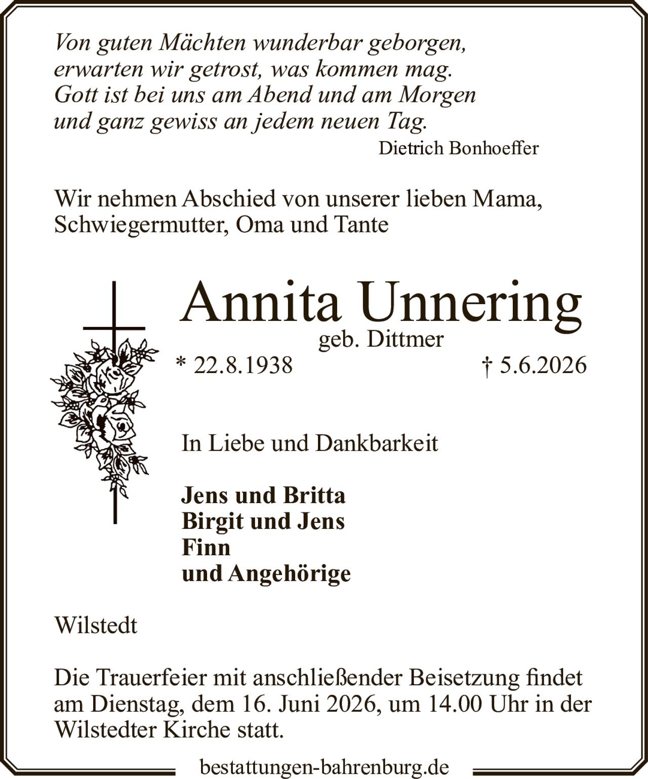 <p><i>Von guten Mächten wunderbar geborgen,<br>
erwarten wir getrost, was kommen mag.<br>
Gott ist bei uns am Abend und am Morgen<br>
und ganz gewiss an jedem neuen Tag.</i><br>
Dietrich Bonhoeffer</p>

<p>Wir nehmen Abschied von unserer lieben Mama, Schwiegermutter, Oma and Tante</p>

<p><strong>Annita Unnering</strong><br>
geb. Dittmer<br>
* 22.8.1938 † 5.6.2026</p>

<p>In Liebe und Dankbarkeit</p>

<p><strong>Jens und Britta<br>
Birgit und Jens<br>
Finn<br>
und Angehörige</strong></p>

<p>Wilstedt</p>

<p>Die Trauerfeier mit anschließender Beisetzung findet am Dienstag, dem 16. Juni 2026, um 14.00 Uhr in der Wilstedter Kirche statt.</p>

<p>bestattungen-bahrenburg.de</p>