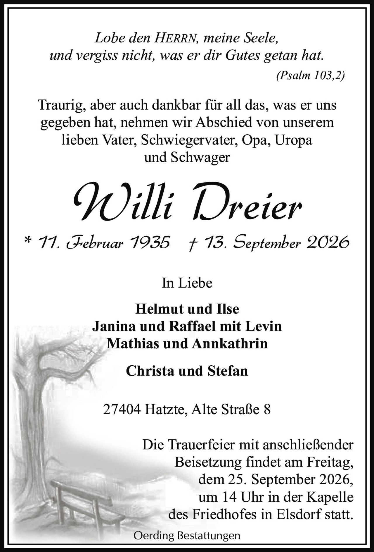 <p><i>Lobe den HERRN, meine Seele,<br/>und vergiss nicht, was er dir Gutes getan hat.<br/>(Psalm 103,2)</i></p><p>Traurig, aber auch dankbar für all das, was er uns gegeben hat, nehmen wir Abschied von unserem lieben Vater, Schwiegervater, Opa, Uropa und Schwager</p><p><strong>Willi Dreier</strong><br/>* 11. Februar 1935 † 13. September 2026</p><p><strong>In Liebe</strong><br/>Helmut und Ilse<br/>Janina und Raffael mit Levin<br/>Mathias und Annkathrin<br/>Christa und Stefan</p><p>27404 Hatzte, Alte Straße 8</p><p>Die Trauerfeier mit anschließender Beisetzung findet am Freitag, dem 25. September 2026, um 14 Uhr in der Kapelle des Friedhofes in Elsdorf statt.</p>