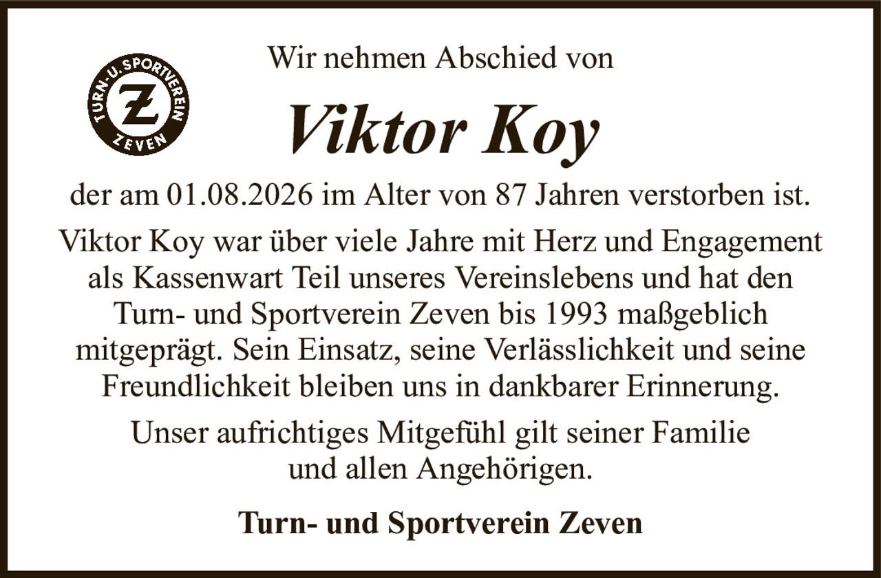 Wir nehmen Abschied vonViktor KoyTurn- und Sportverein Zevender am 01.08.2026 im Alter von 87 Jahren verstorben ist.Viktor Koy war über viele Jahre mit Herz und Engagement als Kassenwart Teil unseres Vereinslebens und hat den Turn- und Sportverein Zeven bis 1993 maßgeblichmitgeprägt. Sein Einsatz, seine Verlässlichkeit und seine Freundlichkeit bleiben uns in dankbarer Erinnerung.Unser aufrichtiges Mitgefühl gilt seiner Familieund allen Angehörigen.