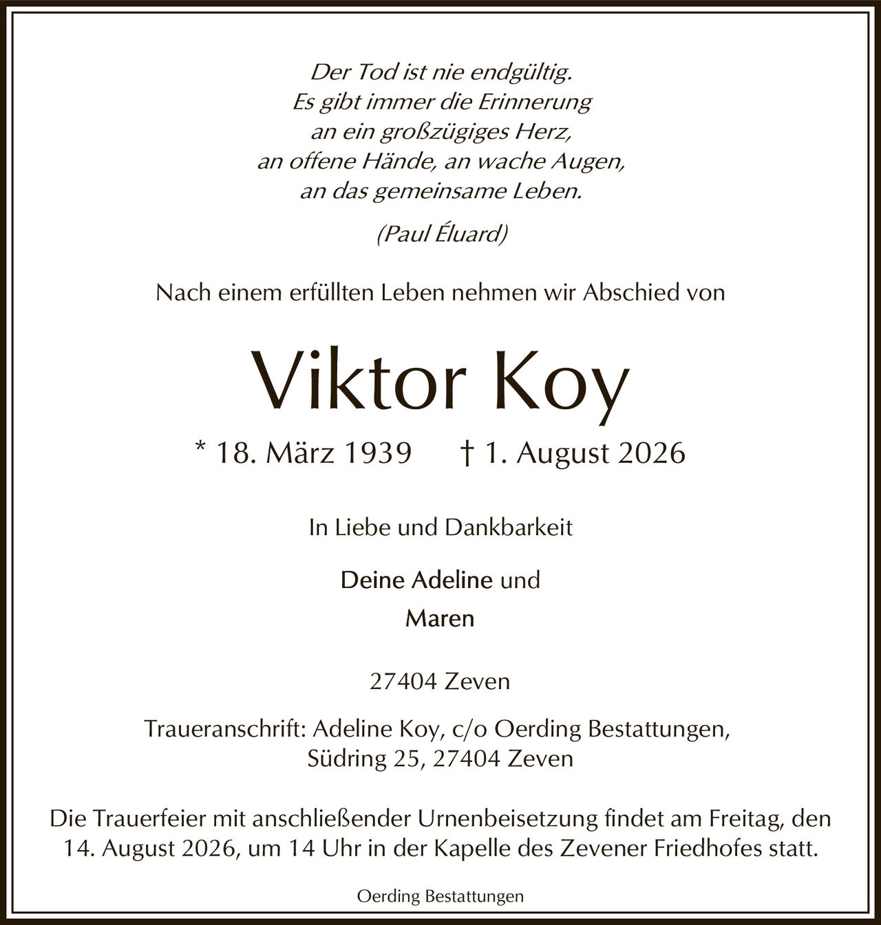 <p><i>Der Tod ist nie endgültig.<br/>Es gibt immer die Erinnerung<br/>an ein großzügiges Herz,<br/>an offene Hände, an wache Augen,<br/>an das gemeinsame Leben.<br/>(Paul Éluard)</i></p><p>Nach einem erfüllten Leben nehmen wir Abschied von</p><p><strong>Viktor Koy</strong></p><p>* 18. März 1939 † 1. August 2026</p><p>In Liebe und Dankbarkeit</p><p>Deine Adeline und<br/>Maren</p><p>27404 Zeven</p><p>Traueranschrift: Adeline Koy, c/o Oerding Bestattungen,<br/>Südring 25, 27404 Zeven</p><p>Die Trauerfeier mit anschließender Urnenbeisetzung findet am Freitag, den 14. August 2026, um 14 Uhr in der Kapelle des Zevener Friedhofes statt.</p><p>Oerding Bestattungen</p>
