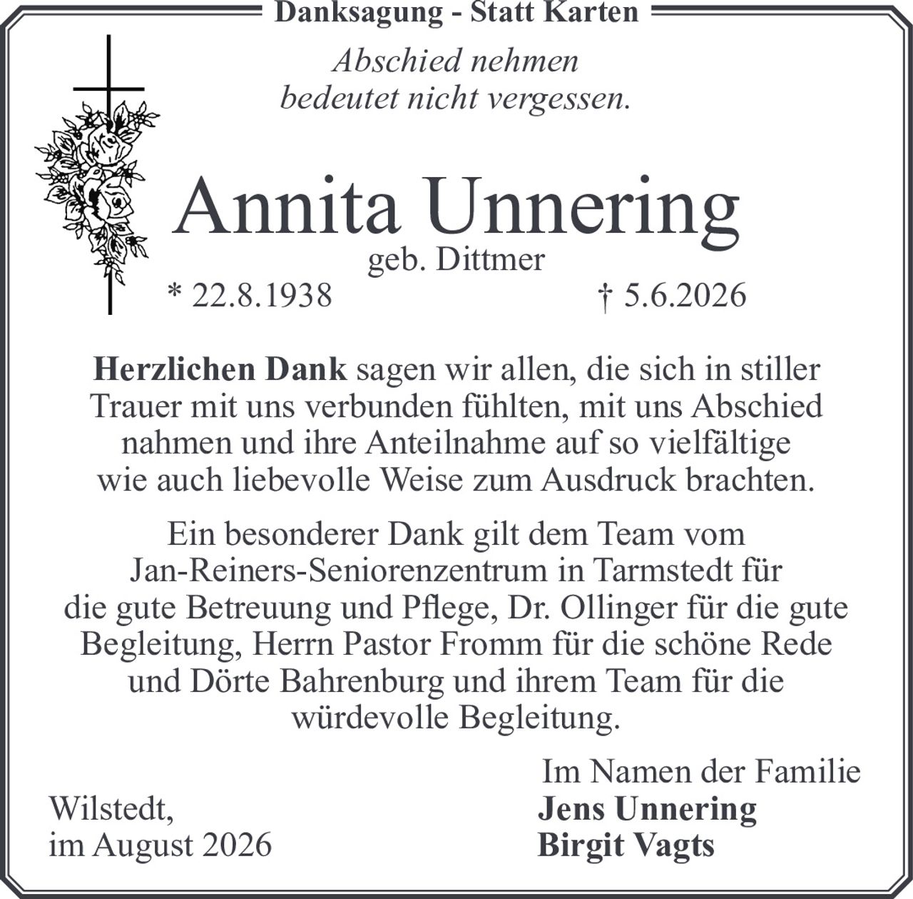 <p><i>Danksagung - Statt Karten</i></p>
<p><i>Abschied nehmen<br>bedeutet nicht vergessen.</i></p>
<p><strong>Annita Unnering</strong><br>geb. Dittmer<br>* 22.8.1938 † 5.6.2026</p>
<p><strong>Herzlichen Dank</strong> sagen wir allen, die sich in stiller Trauer mit uns verbunden fühlten, mit uns Abschied nahmen und ihre Anteilnahme auf so vielfältige wie auch liebevolle Weise zum Ausdruck brachten.</p>
<p>Ein besonderer Dank gilt dem Team vom Jan-Reiners-Seniorenzentrum in Tarmstedt für die gute Betreuung und Pflege, Dr. Ollinger für die gute Begleitung, Herrn Pastor Fromm für die schöne Rede und Dörte Bahrenburg und ihrem Team für die würdevolle Begleitung.</p>
<p>Im Namen der Familie<br>Wilstedt, <strong>Jens Unnering</strong><br>im August 2026 <strong>Birgit Vagts</strong></p>
