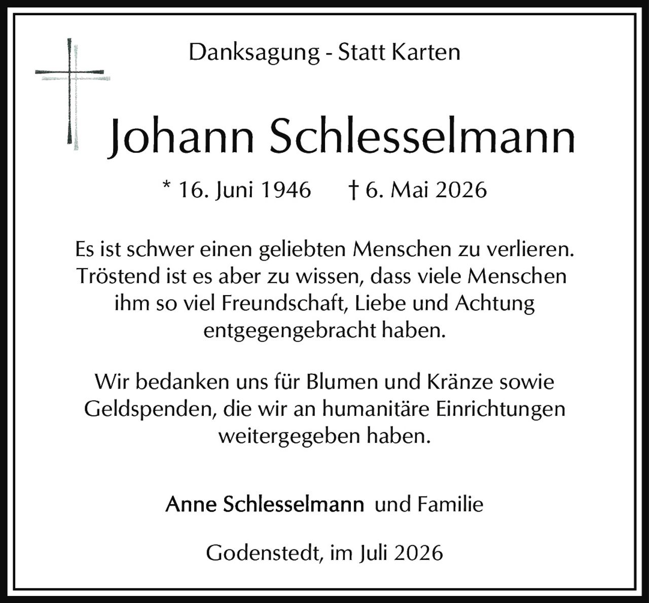 <p><strong>Danksagung - Statt Karten</strong></p>

<p>Johann Schlesselmann<br>* 16. Juni 1946 † 6. Mai 2026</p>

<p>Es ist schwer einen geliebten Menschen zu verlieren. Tröstend ist es aber zu wissen, dass viele Menschen ihm so viel Freundschaft, Liebe und Achtung entgegengebracht haben.</p>

<p>Wir bedanken uns für Blumen und Kränze sowie Geldspenden, die wir an humanitäre Einrichtungen weitergegeben haben.</p>

<p>Anne Schlesselmann und Familie</p>

<p>Godenstedt, im Juli 2026</p>