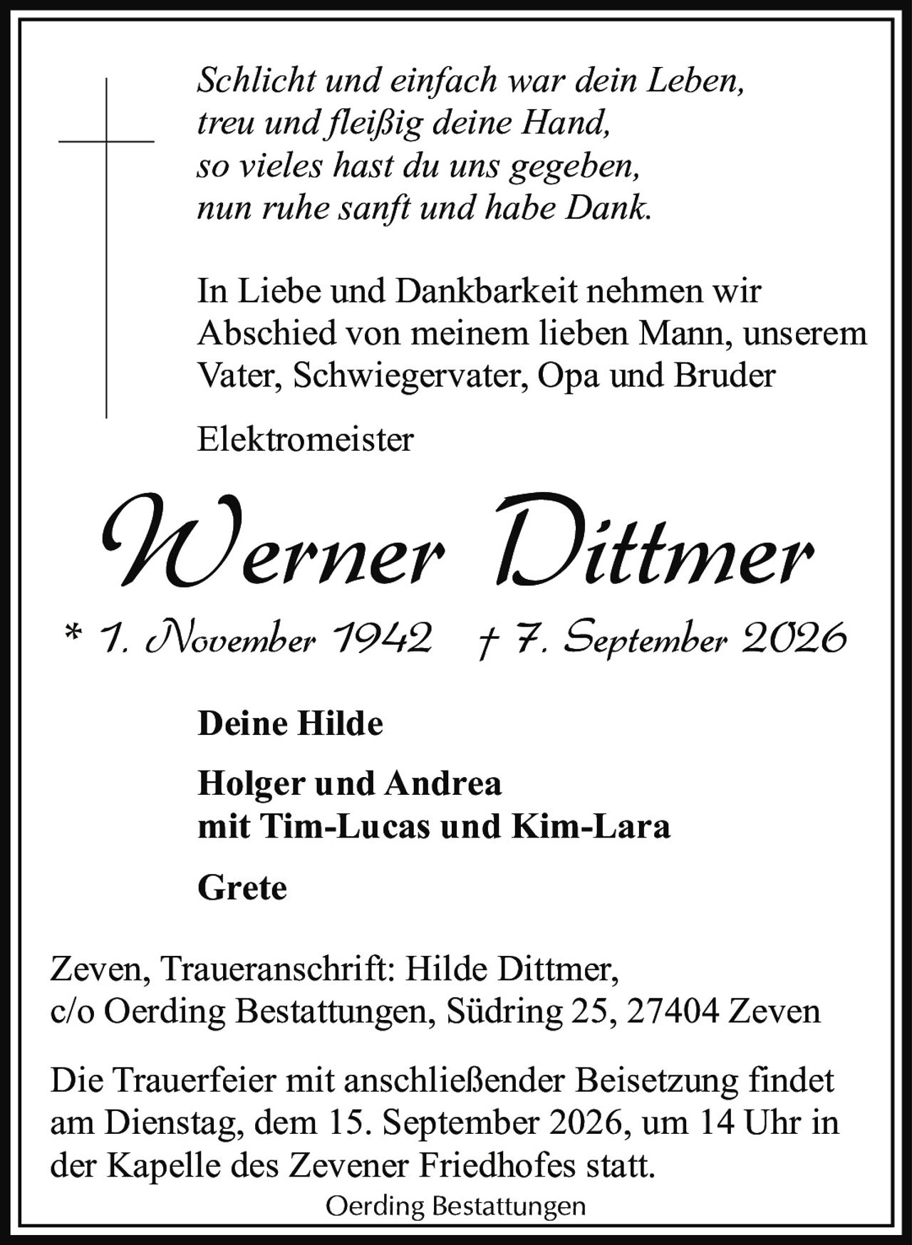 <p><i>Schlicht und einfach war dein Leben,<br>treu und fleißig deine Hand,<br>so vieles hast du uns gegeben,<br>nun ruhe sanft und habe Dank.</i></p><p>In Liebe und Dankbarkeit nehmen wir Abschied von meinem lieben Mann, unserem Vater, Schwiegervater, Opa and Bruder</p><p><strong>Elektromeister<br>Werner Dittmer</strong></p><p>* 1. November 1942 † 7. September 2026</p><p><strong>Deine Hilde</strong></p><p><strong>Holger und Andrea<br>mit Tim-Lucas und Kim-Lara</strong></p><p><strong>Grete</strong></p><p>Zeven, Traueranschrift: Hilde Dittmer,<br>c/o Oerding Bestattungen, Südring 25, 27404 Zeven</p><p>Die Trauerfeier mit anschließender Beisetzung findet am Dienstag, dem 15. September 2026, um 14 Uhr in der Kapelle des Zevener Friedhofes statt.</p><p>Oerding Bestattungen</p>