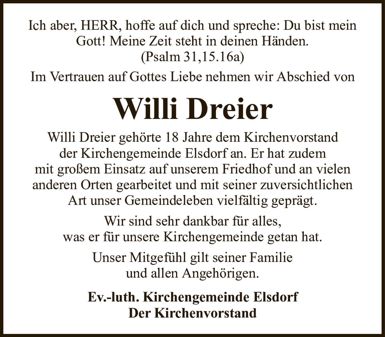 Ich aber, HERR, hoffe auf dich und spreche: Du bist mein Gott! Meine Zeit steht in deinen Händen.(Psalm 31,15.16a)Willi DreierIm Vertrauen auf Gottes Liebe nehmen wir Abschied vonEv.-luth. Kirchengemeinde ElsdorfDer KirchenvorstandWilli Dreier gehörte 18 Jahre dem Kirchenvorstandder Kirchengemeinde Elsdorf an. Er hat zudemmit großem Einsatz auf unserem Friedhof und an vielen anderen Orten gearbeitet und mit seiner zuversichtlichen Art unser Gemeindeleben vielfältig geprägt.Wir sind sehr dankbar für alles,was er für unsere Kirchengemeinde getan hat.Unser Mitgefühl gilt seiner Familieund allen Angehörigen.