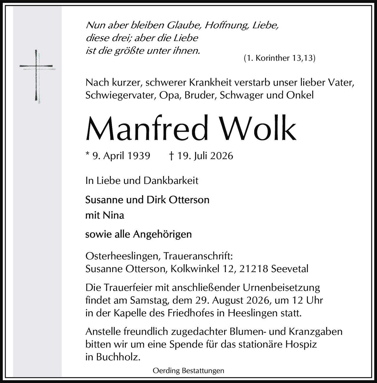 <p><i>In Liebe und Dankbarkeit</i></p>
<p><i>Nun aber bleiben Glaube, Hoffnung, Liebe,<br/>diese drei; aber die Liebe<br/>ist die größte unter ihnen.<br/>(1. Korinther 13,13)</i></p>
<p>Nach kurzer, schwerer Krankheit verstarb unser lieber Vater, Schwiegervater, Opa, Bruder, Schwager und Onkel</p>
<p><strong>Manfred Wolk</strong><br/>* 9. April 1939  † 19. Juli 2026</p>
<p><i>In Liebe und Dankbarkeit</i></p>
<p><strong>Susanne und Dirk Otterson<br/>mit Nina<br/><br/>sowie alle Angehörigen</strong></p>
<p>Osterheeslingen, Traueranschrift:<br/>Susanne Otterson, Kolkwinkel 12, 21218 Seevetal</p>
<p>Die Trauerfeier mit anschließender Urnenbeisetzung findet am Samstag, dem 29. August 2026, um 12 Uhr in der Kapelle des Friedhofes in Heeslingen statt.</p>
<p>Anstelle freundlich zugedachter Blumen- und Kranzgaben bitten wir um eine Spende für das stationäre Hospiz in Buchholz.</p>
<p>Oerding Bestattungen</p>