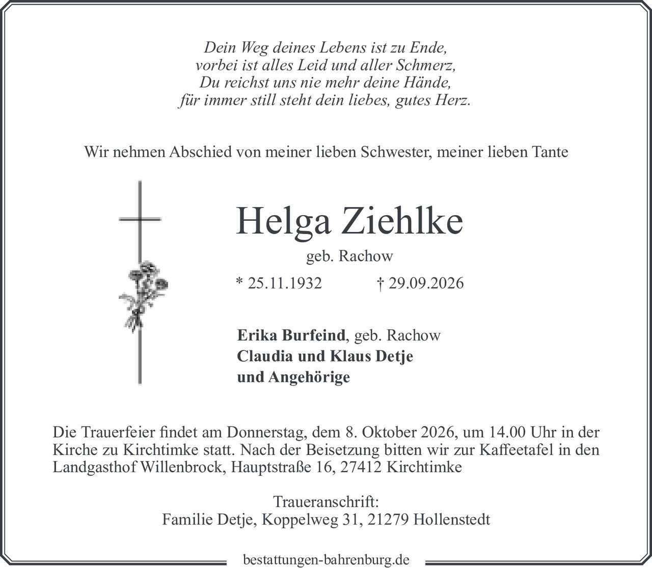 <p><i>Dein Weg deines Lebens ist zu Ende,<br>vorbei ist alles Leid und aller Schmerz,<br>Du reichst uns nie mehr deine Hände,<br>für immer still steht dein liebes, gutes Herz.</i></p><p>Wir nehmen Abschied von meiner lieben Schwester, meiner lieben Tante</p><p><strong>Helga Ziehlke</strong><br>geb. Rachow<br>* 25.11.1932 † 29.09.2026</p><p><strong>Erika Burfeind</strong>, geb. Rachow<br><strong>Claudia und Klaus Detje</strong><br>und Angehörige</p><p>Die Trauerfeier findet am Donnerstag, dem 8. Oktober 2026, um 14.00 Uhr in der Kirche zu Kirchtimke statt. Nach der Beisetzung bitten wir zur Kaffeetafel in den Landgasthof Willenbrock, Hauptstraße 16, 27412 Kirchtimke</p><p>Traueranschrift:<br>Familie Detje, Koppelweg 31, 21279 Hollenstedt</p>