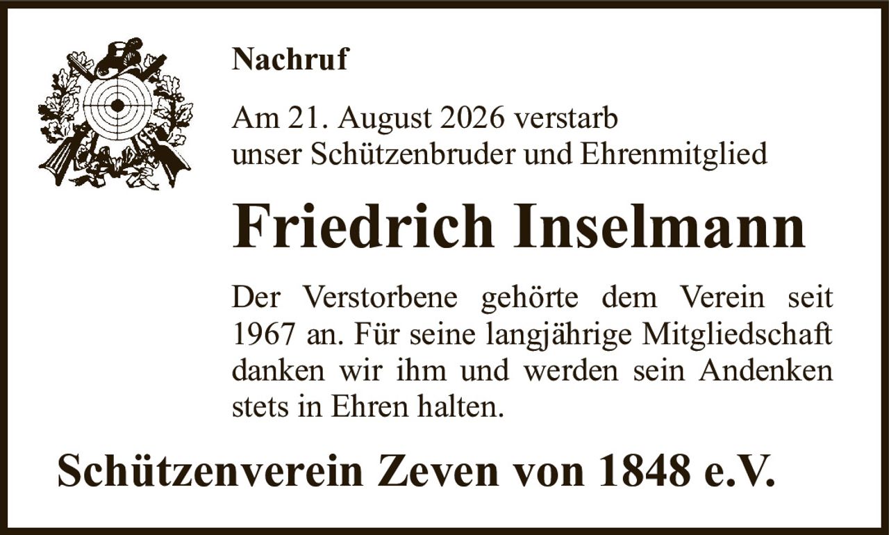NachrufAm 21. August 2026 verstarbunser Schützenbruder und EhrenmitgliedFriedrich InselmannDer Verstorbene gehörte dem Verein seit 1967 an. Für seine langjährige Mitgliedschaft danken wir ihm und werden sein Andenken stets in Ehren halten.Schützenverein Zeven von 1848 e.V.
