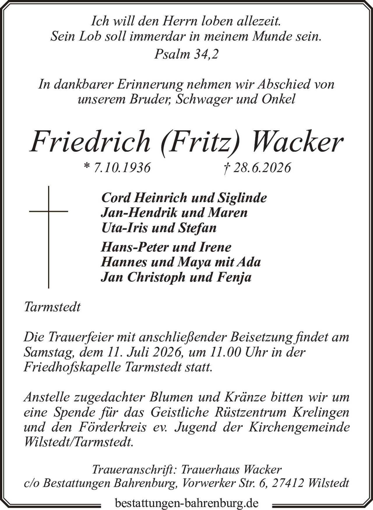 <p><i>Ich will den Herrn loben allezeit.<br>Sein Lob soll immerdar in meinem Munde sein.<br>Psalm 34,2</i></p><p>In dankbarer Erinnerung nehmen wir Abschied von<br>unserem Bruder, Schwager und Onkel</p><p><strong>Friedrich (Fritz) Wacker</strong><br>* 7.10.1936 † 28.6.2026</p><p>Cord Heinrich und Siglinde<br>Jan-Hendrik und Maren<br>Uta-Iris und Stefan<br>Hans-Peter und Irene<br>Hannes und Maya mit Ada<br>Jan Christoph und Fenja</p><p>Tarmstedt</p><p>Die Trauerfeier mit anschließender Beisetzung findet am<br>Samstag, dem 11. Juli 2026, um 11.00 Uhr in der<br>Friedhofskapelle Tarmstedt statt.</p><p>Anstelle zugedachter Blumen und Kränze bitten wir um<br>eine Spende für das Geistliche Rüstzentrum Krelingen<br>und den Förderkreis ev. Jugend der Kirchengemeinde<br>Wilstedt/Tarmstedt.</p><p>Traueranschrift: Trauerhaus Wacker<br>c/o Bestattungen Bahrenburg, Vorwerker Str. 6, 27412 Wilstedt</p><p>bestattungen-bahrenburg.de</p>