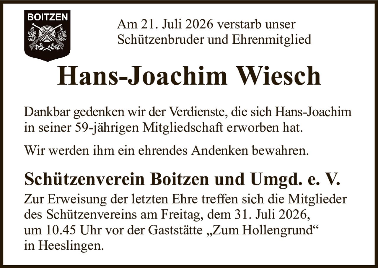 Am 21. Juli 2026 verstarb unserSchützenbruder und EhrenmitgliedHans-Joachim WieschSchützenverein Boitzen und Umgd. e. V.Zur Erweisung der letzten Ehre treffen sich die Mitgliederdes Schützenvereins am Freitag, dem 31. Juli 2026,um 10.45 Uhr vor der Gaststätte „Zum Hollengrund“in Heeslingen.Dankbar gedenken wir der Verdienste, die sich Hans-Joachimin seiner 59-jährigen Mitgliedschaft erworben hat.Wir werden ihm ein ehrendes Andenken bewahren.