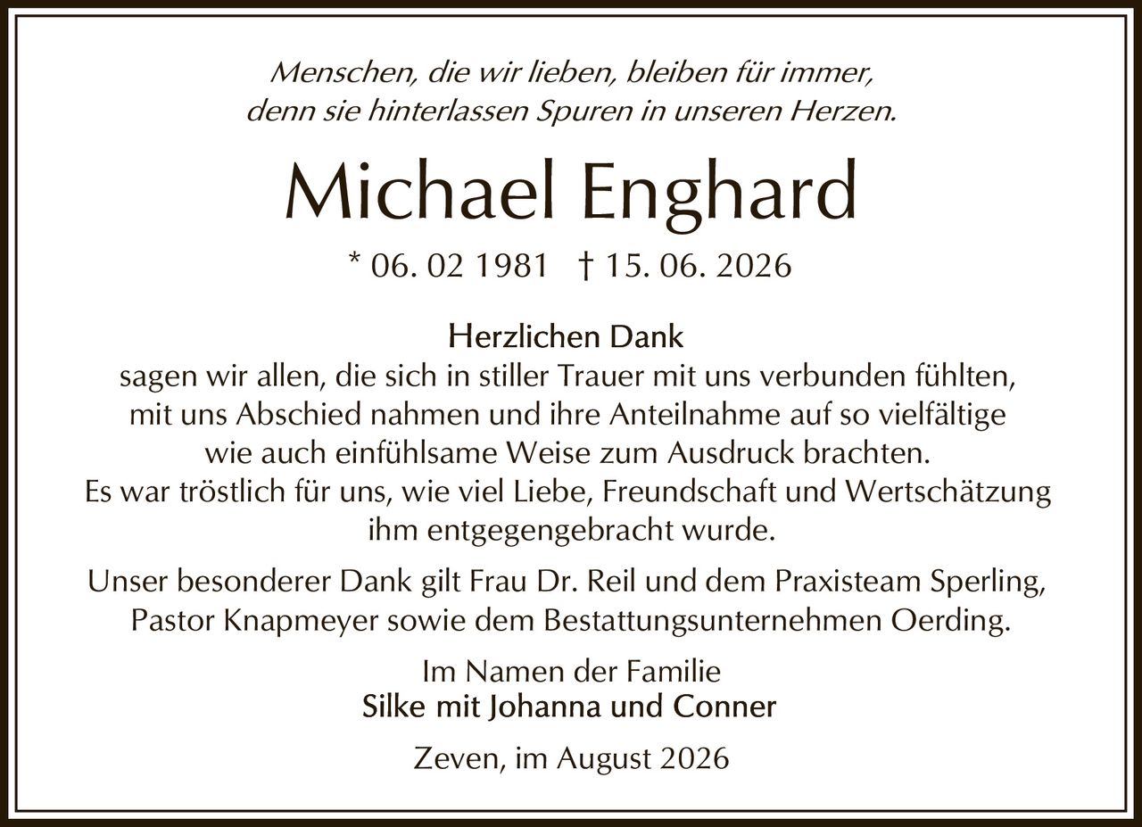 <p><i>Menschen, die wir lieben, bleiben für immer, denn sie hinterlassen Spuren in unseren Herzen.</i></p><p><strong>Michael Enghard</strong><br>* 06. 02 1981 † 15. 06. 2026</p><p><strong>Herzlichen Dank</strong><br>sagen wir allen, die sich in stiller Trauer mit uns verbunden fühlten, mit uns Abschied nahmen und ihre Anteilnahme auf so vielfältige wie auch einfühlsame Weise zum Ausdruck brachten.</p><p>Es war tröstlich für uns, wie viel Liebe, Freundschaft und Wertschätzung ihm entgegengebracht wurde.</p><p>Unser besonderer Dank gilt Frau Dr. Reil und dem Praxisteam Sperling, Pastor Knapmeyer sowie dem Bestattungsunternehmen Oerding.</p><p>Im Namen der Familie<br>Silke mit Johanna und Conner</p><p>Zeven, im August 2026</p>
