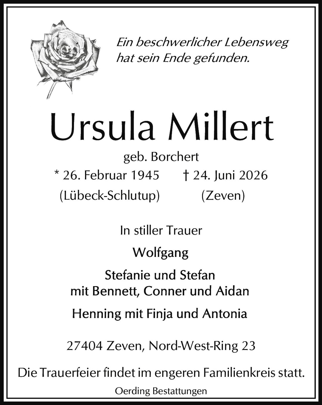 <p><i>Ein beschwerlicher Lebensweg hat sein Ende gefunden.</i></p><p><strong>Ursula Millert</strong><br>geb. Borchert<br>* 26. Februar 1945 (Lübeck-Schlutup)<br>† 24. Juni 2026 (Zeven)</p><p><i>In stiller Trauer</i><br>Wolfgang<br>Stefanie und Stefan<br>mit Bennett, Conner und Aidan<br>Henning mit Finja und Antonia</p><p>27404 Zeven, Nord-West-Ring 23</p><p>Die Trauerfeier findet im engeren Familienkreis statt.</p><p>Oerding Bestattungen</p>