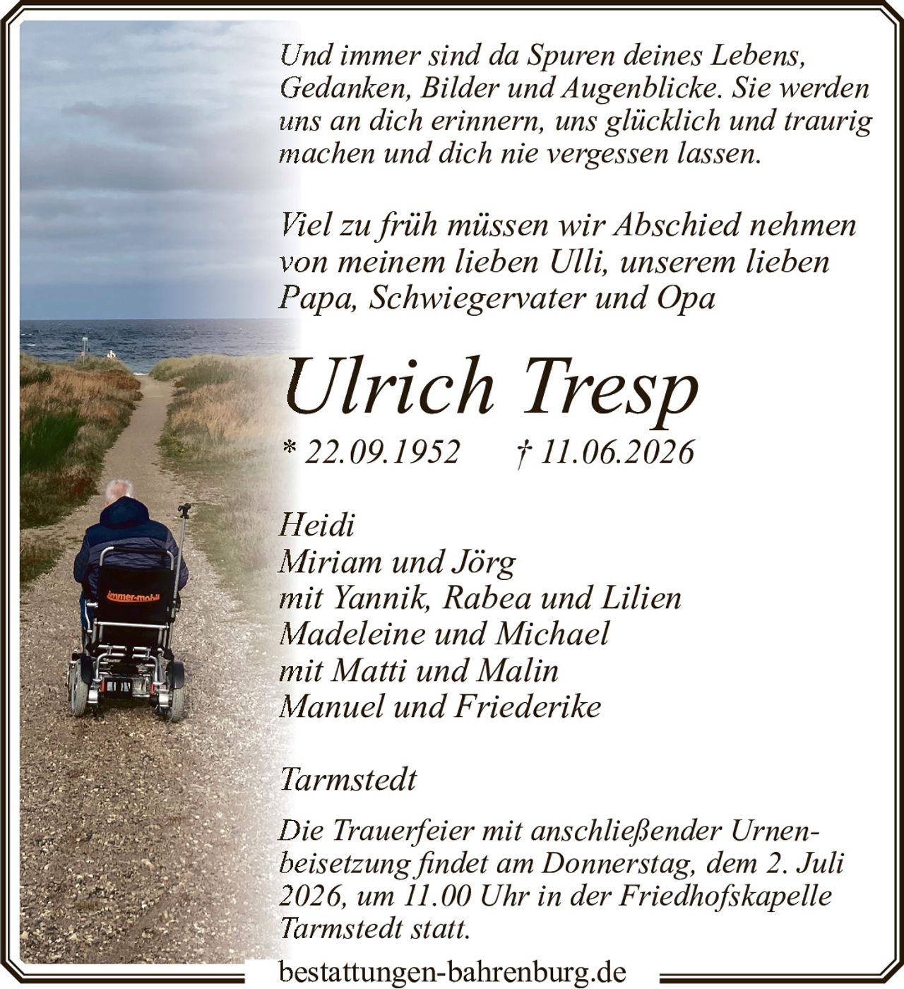 <p>Und immer sind da Spuren deines Lebens, Gedanken, Bilder und Augenblicke. Sie werden uns an dich erinnern, uns glücklich und traurig machen und dich nie vergessen lassen.</p>

<p>Viel zu früh müssen wir Abschied nehmen von meinem lieben Ulli, unserem lieben Papa, Schwiegervater und Opa</p>

<p><strong>Ulrich Tresp</strong><br>
* 22.09.1952 † 11.06.2026</p>

<p><i>Heidi<br>
Miriam und Jörg<br>
mit Yannik, Rabea und Lilien<br>
Madeleine und Michael<br>
mit Matti und Malin<br>
Manuel und Friederike<br>
Tarmstedt</i></p>

<p>Die Trauerfeier mit anschließender Urnenbeisetzung findet am Donnerstag, dem 2. Juli 2026, um 11.00 Uhr in der Friedhofskapelle Tarmstedt statt.</p>

<p>bestattungen-bahrenburg.de</p>