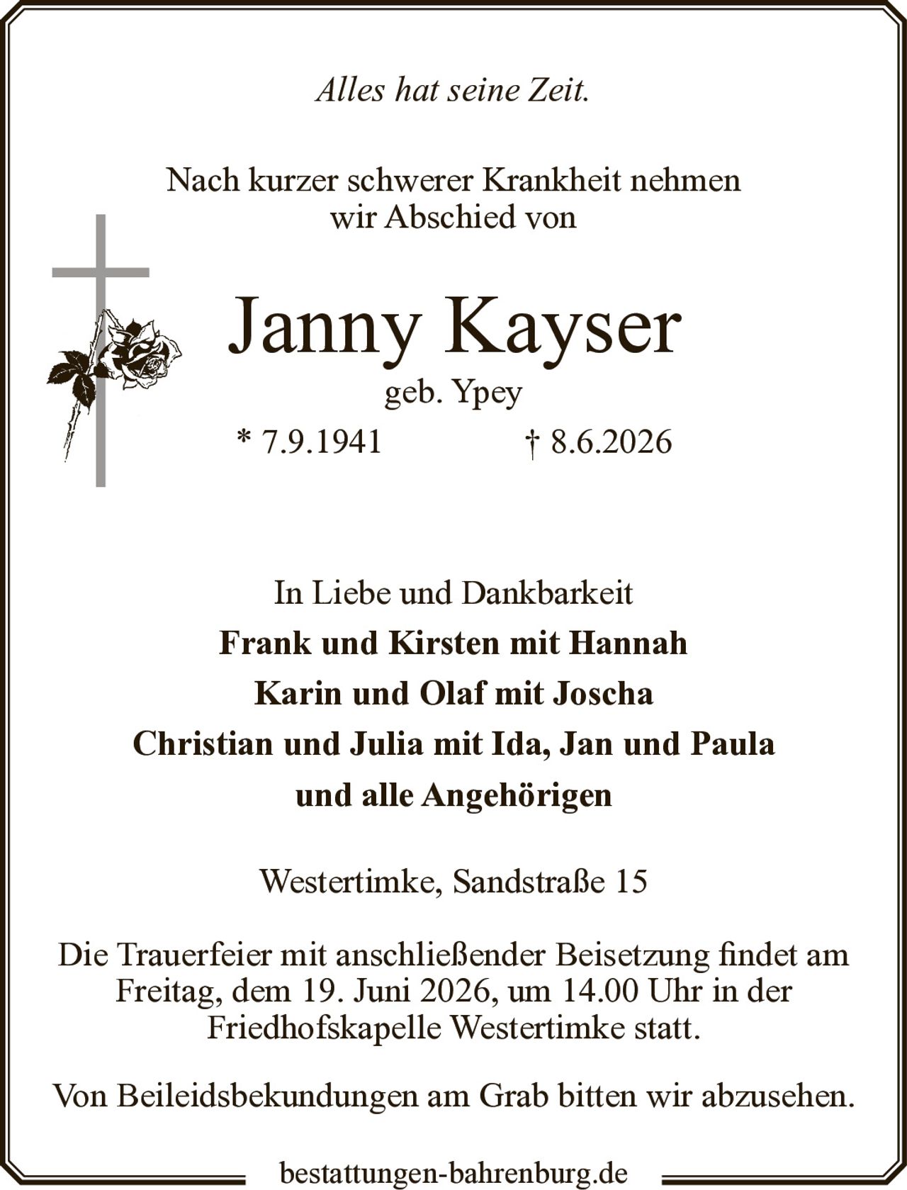 <p><i>Alles hat seine Zeit.</i></p><p>Nach kurzer schwerer Krankheit nehmen wir Abschied von</p><p><strong>Janny Kayser</strong><br>geb. Ypey<br>* 7.9.1941 † 8.6.2026</p><p>In Liebe und Dankbarkeit<br><strong>Frank und Kirsten mit Hannah</strong><br><strong>Karin und Olaf mit Joscha</strong><br><strong>Christian und Julia mit Ida, Jan und Paula</strong><br><strong>und alle Angehörigen</strong></p><p>Westertimke, Sandstraße 15</p><p>Die Trauerfeier mit anschließender Beisetzung findet am Freitag, dem 19. Juni 2026, um 14.00 Uhr in der Friedhofskapelle Westertimke statt.</p><p>Von Beileidsbekundungen am Grab bitten wir abzusehen.</p>