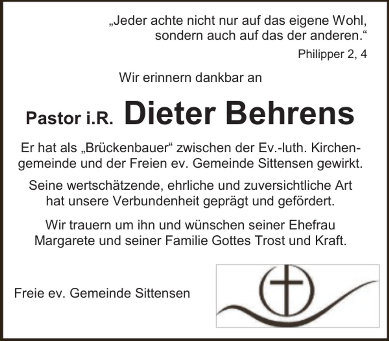 <p>„Jeder achte nicht nur auf das eigene Wohl,<br />sondern auch auf das der anderen.“<br />Philipper 2, 4</p><p>Wir erinnern dankbar an</p><p>Pastor i.R.</p><p>Dieter Behrens</p><p>Er hat als „Brückenbauer“ zwischen der Ev.-luth. Kirchengemeinde und der Freien ev. Gemeinde Sittensen gewirkt.<br />Seine wertschätzende, ehrliche und zuversichtliche Art<br />hat unsere Verbundenheit geprägt und gefördert.<br />Wir trauern um ihn und wünschen seiner Ehefrau<br />Margarete und seiner Familie Gottes Trost und Kraft.</p><p>Freie ev. Gemeinde Sittensen</p>
