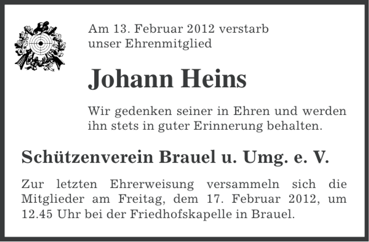 <p>Am 13. Februar 2012 verstarb<br />unser Ehrenmitglied</p><p>Johann Heins<br />Wir gedenken seiner in Ehren und werden<br />ihn stets in guter Erinnerung behalten.</p><p>Schützenverein Brauel u. Umg. e. V.<br />Zur letzten Ehrerweisung versammeln sich die<br />Mitglieder am Freitag, dem 17. Februar 2012, um<br />12.45 Uhr bei der Friedhofskapelle in Brauel.</p>