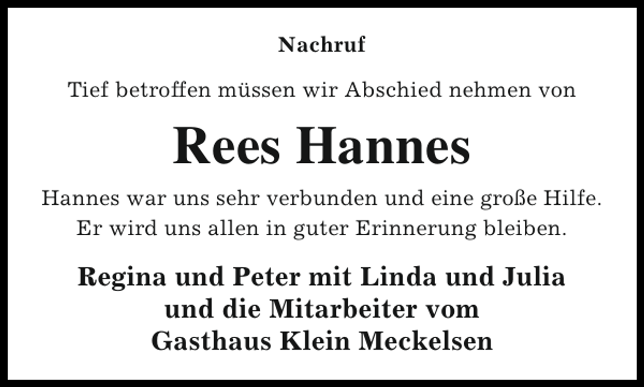 <p>Nachruf<br />Tief betroffen müssen wir Abschied nehmen von</p><p>Rees Hannes<br />Hannes war uns sehr verbunden und eine große Hilfe.<br />Er wird uns allen in guter Erinnerung bleiben.</p><p>Regina und Peter mit Linda und Julia<br />und die Mitarbeiter vom<br />Gasthaus Klein Meckelsen</p>