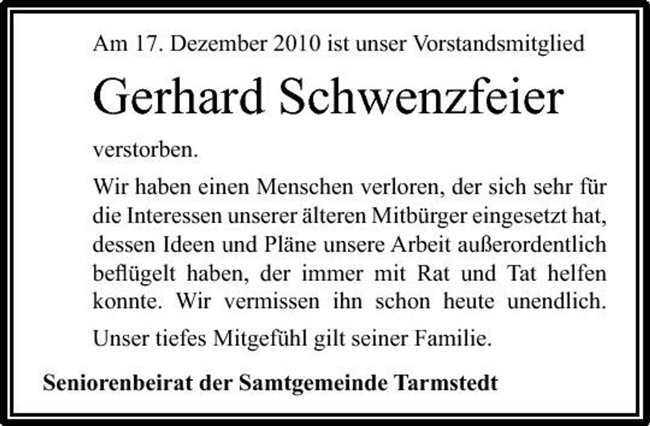 <p>Am 17. Dezember 2010 ist unser Vorstandsmitglied</p><p>Gerhard Schwenzfeier<br />verstorben. Wir haben einen Menschen verloren, der sich sehr für die Interessen unserer älteren Mitbürger eingesetzt hat, dessen Ideen und Pläne unsere Arbeit außerordentlich beﬂügelt haben, der immer mit Rat und Tat helfen konnte. Wir vermissen ihn schon heute unendlich. Unser tiefes Mitgefühl gilt seiner Familie. Seniorenbeirat der Samtgemeinde Tarmstedt</p>