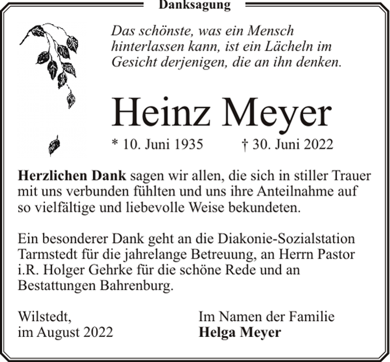 <p>Danksagung</p><p>Das schönste, was ein Mensch<br />hinterlassen kann, ist ein Lächeln im<br />Gesicht derjenigen, die an ihn denken.</p><p>Heinz Meyer</p><p>* 10. Juni 1935</p><p>† 30. Juni 2022</p><p>Herzlichen Dank sagen wir allen, die sich in stiller Trauer<br />mit uns verbunden fühlten und uns ihre Anteilnahme auf<br />so vielfältige und liebevolle Weise bekundeten.<br />Ein besonderer Dank geht an die Diakonie-Sozialstation<br />Tarmstedt für die jahrelange Betreuung, an Herrn Pastor<br />i.R. Holger Gehrke für die schöne Rede und an<br />Bestattungen Bahrenburg.<br />Wilstedt,<br />im August 2022</p><p>Im Namen der Familie<br />Helga Meyer</p>