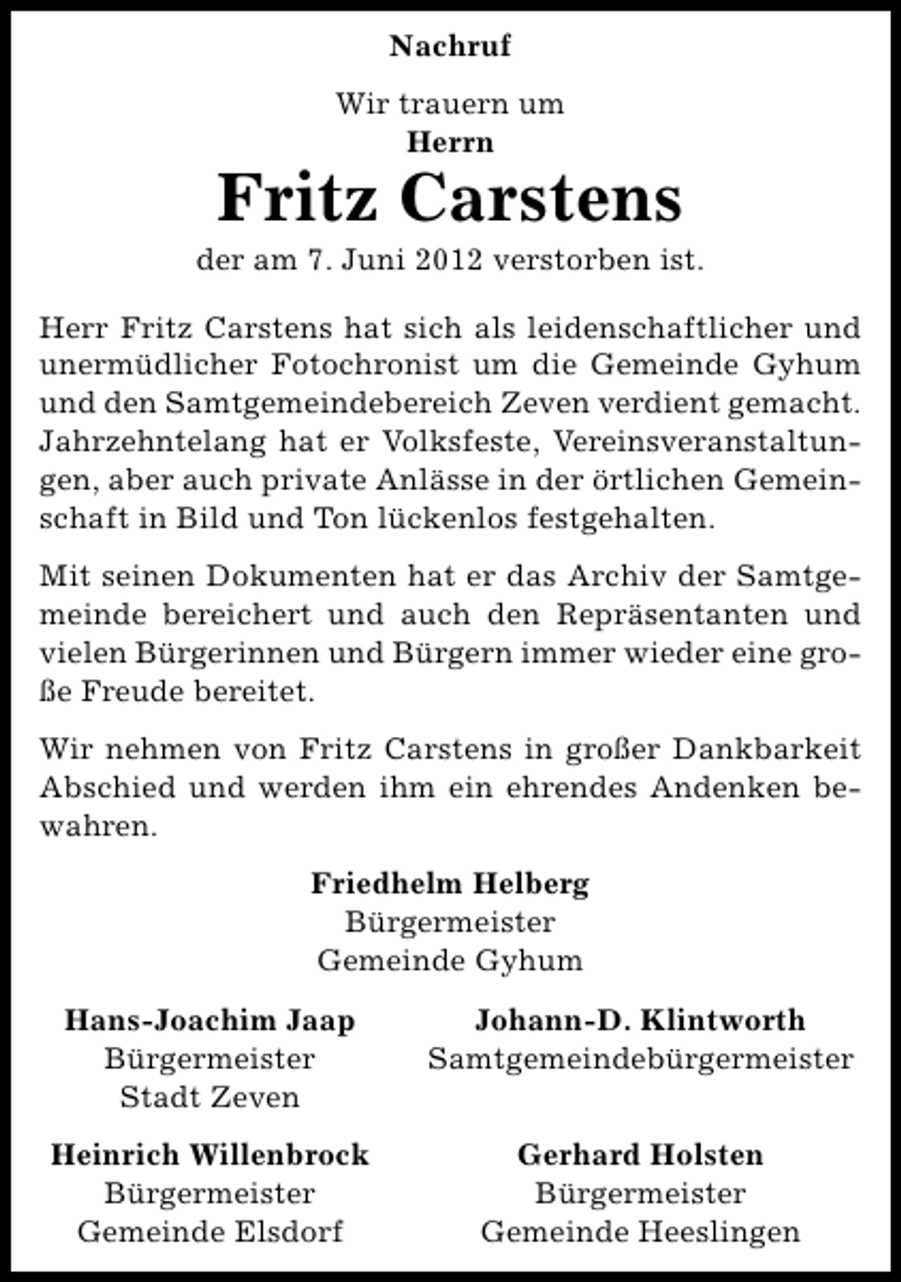 <p>Nachruf<br />Wir trauern um<br />Herrn</p><p>Fritz Carstens</p><p>der am 7. Juni 2012 verstorben ist.<br />Herr Fritz Carstens hat sich als leidenschaftlicher und<br />unermüdlicher Fotochronist um die Gemeinde Gyhum<br />und den Samtgemeindebereich Zeven verdient gemacht.<br />Jahrzehntelang hat er Volksfeste, Vereinsveranstaltungen, aber auch private Anlässe in der örtlichen Gemeinschaft in Bild und Ton lückenlos festgehalten.<br />Mit seinen Dokumenten hat er das Archiv der Samtgemeinde bereichert und auch den Repräsentanten und<br />vielen Bürgerinnen und Bürgern immer wieder eine große Freude bereitet.<br />Wir nehmen von Fritz Carstens in großer Dankbarkeit<br />Abschied und werden ihm ein ehrendes Andenken bewahren.<br />Friedhelm Helberg<br />Bürgermeister<br />Gemeinde Gyhum<br />Hans-Joachim Jaap<br />Bürgermeister<br />Stadt Zeven</p><p>Johann-D. Klintworth<br />Samtgemeindebürgermeister</p><p>Heinrich Willenbrock<br />Bürgermeister<br />Gemeinde Elsdorf</p><p>Gerhard Holsten<br />Bürgermeister<br />Gemeinde Heeslingen</p>