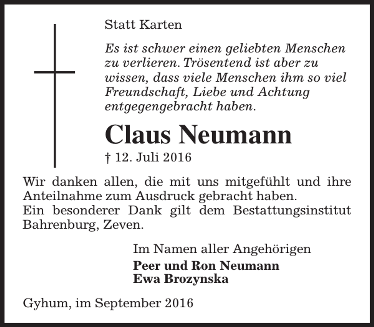<p>Statt Karten<br />Es ist schwer einen geliebten Menschen<br />zu verlieren. Trösentend ist aber zu<br />wissen, dass viele Menschen ihm so viel<br />Freundschaft, Liebe und Achtung<br />entgegengebracht haben.</p><p>Claus Neumann</p><p>† 12. Juli 2016</p><p>Wir danken allen, die mit uns mitgefühlt und ihre<br />Anteilnahme zum Ausdruck gebracht haben.<br />Ein besonderer Dank gilt dem Bestattungsinstitut<br />Bahrenburg, Zeven.<br />Im Namen aller Angehörigen<br />Peer und Ron Neumann<br />Ewa Brozynska<br />Gyhum, im September 2016</p>