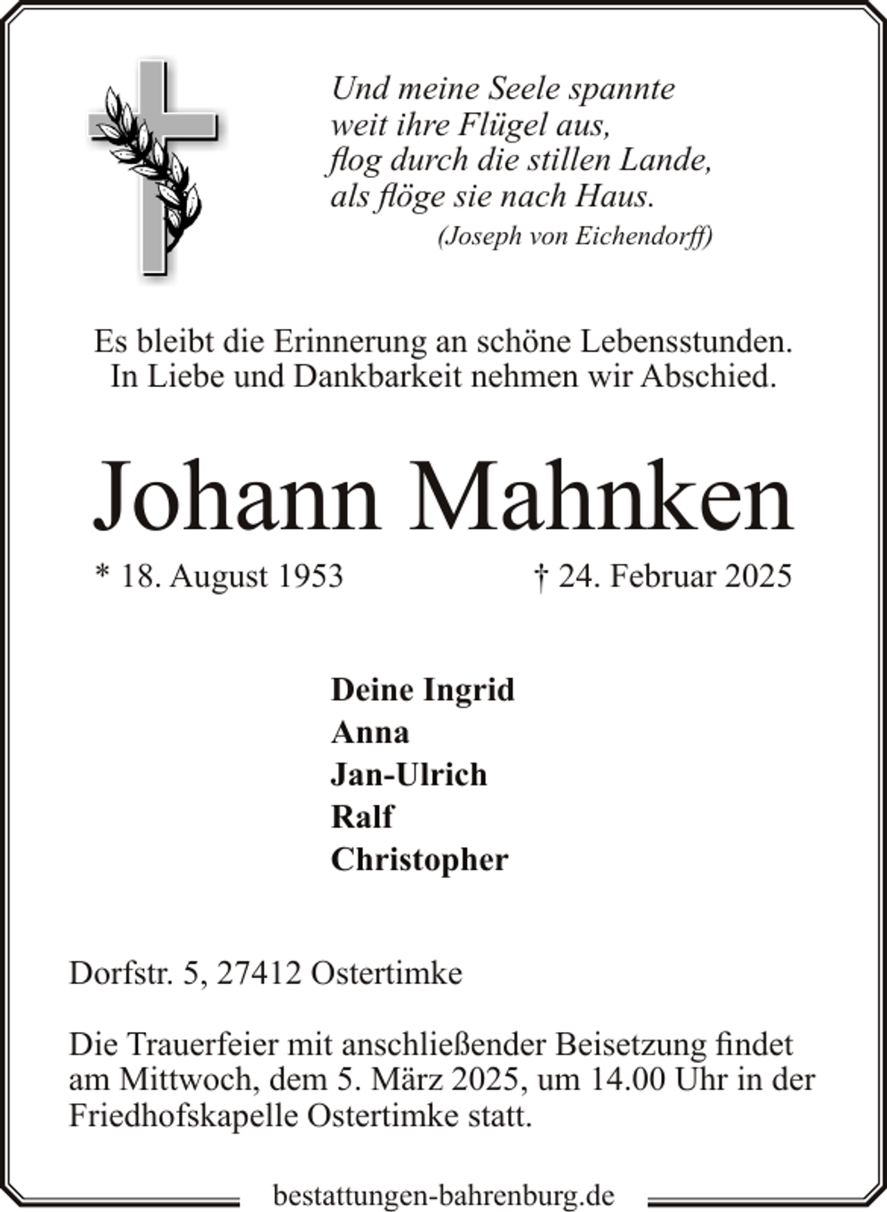 <p>Und meine Seele spannte<br />weit ihre Flügel aus,<br />flog durch die stillen Lande,<br />als flöge sie nach Haus.<br />(Joseph von Eichendorff)</p><p>Es bleibt die Erinnerung an schöne Lebensstunden.<br />In Liebe und Dankbarkeit nehmen wir Abschied.</p><p>Johann Mahnken<br />* 18. August 1953</p><p>† 24. Februar 2025</p><p>Deine Ingrid<br />Anna<br />Jan-Ulrich<br />Ralf<br />Christopher<br />Dorfstr. 5, 27412 Ostertimke<br />Die Trauerfeier mit anschließender Beisetzung findet<br />am Mittwoch, dem 5. März 2025, um 14.00 Uhr in der<br />Friedhofskapelle Ostertimke statt.<br />bestattungen-bahrenburg.de</p>