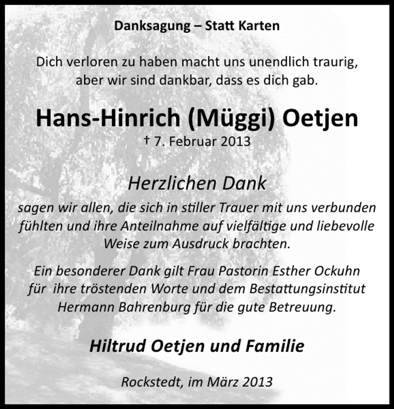 <p>Danksagung – Statt Karten<br />Dich verloren zu haben macht uns unendlich traurig,<br />aber wir sind dankbar, dass es dich gab.</p><p>Hans-Hinrich (Müggi) Oetjen<br />† 7. Februar 2013</p><p>Herzlichen Dank<br />sagen wir allen, die sich in stiller Trauer mit uns verbunden<br />fühlten und ihre Anteilnahme auf vielfältige und liebevolle<br />Weise zum Ausdruck brachten.<br />Ein besonderer Dank gilt Frau Pastorin Esther Ockuhn<br />für ihre tröstenden Worte und dem Bestattungsinstitut<br />Hermann Bahrenburg für die gute Betreuung.</p><p>Hiltrud Oetjen und Familie<br />Rockstedt, im März 2013</p>