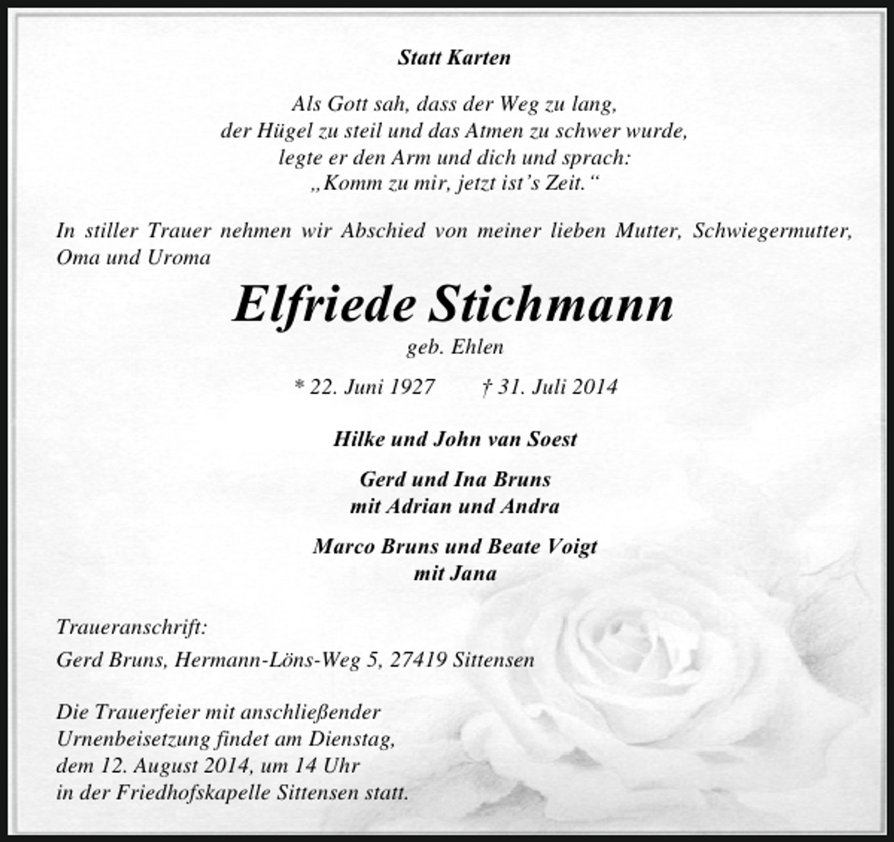 <p>Statt Karten<br />Als Gott sah, dass der Weg zu lang,<br />der Hügel zu steil und das Atmen zu schwer wurde,<br />legte er den Arm und dich und sprach:<br />„Komm zu mir, jetzt ist’s Zeit.“<br />In stiller Trauer nehmen wir Abschied von meiner lieben Mutter, Schwiegermutter,<br />Oma und Uroma</p><p>Elfriede Stichmann<br />geb. Ehlen</p><p>* 22. Juni 1927</p><p>† 31. Juli 2014</p><p>Hilke und John van Soest<br />Gerd und Ina Bruns<br />mit Adrian und Andra<br />Marco Bruns und Beate Voigt<br />mit Jana<br />Traueranschrift:<br />Gerd Bruns, Hermann-Löns-Weg 5, 27419 Sittensen<br />Die Trauerfeier mit anschließender<br />Urnenbeisetzung findet am Dienstag,<br />dem 12. August 2014, um 14 Uhr<br />in der Friedhofskapelle Sittensen statt.</p>