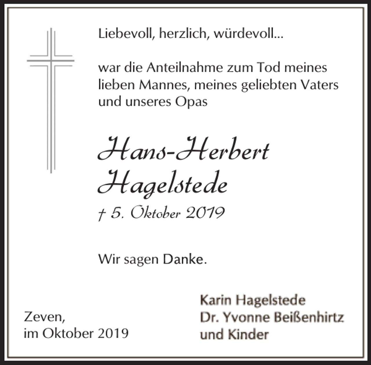 <p>Liebevoll, herzlich, würdevoll...<br />war die Anteilnahme zum Tod meines<br />lieben Mannes, meines geliebten Vaters<br />und unseres Opas</p><p>Hans-Herbert<br />Hagelstede<br />† 5. Oktober 2019</p><p>Wir sagen</p><p>Zeven,<br />im Oktober 2019</p><p>.</p>