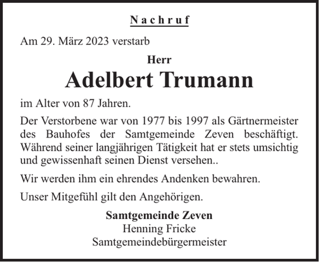 <p>Nachruf<br />Am 29. März 2023 verstarb<br />Herr</p><p>Adelbert Trumann<br />im Alter von 87 Jahren.<br />Der Verstorbene war von 1977 bis 1997 als Gärtnermeister<br />des Bauhofes der Samtgemeinde Zeven beschäftigt.<br />Während seiner langjährigen Tätigkeit hat er stets umsichtig<br />und gewissenhaft seinen Dienst versehen..<br />Wir werden ihm ein ehrendes Andenken bewahren.<br />Unser Mitgefühl gilt den Angehörigen.<br />Samtgemeinde Zeven<br />Henning Fricke<br />Samtgemeindebürgermeister</p>