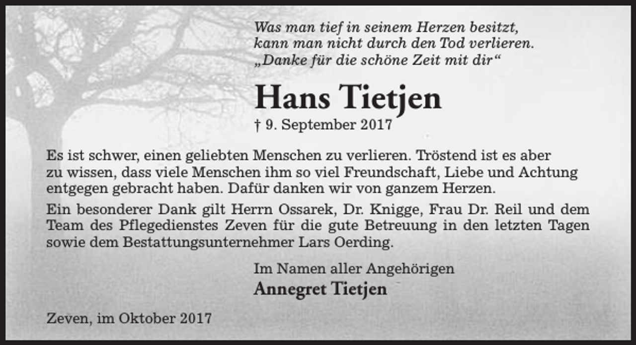 <p>Was man tief in seinem Herzen besitzt,<br />kann man nicht durch den Tod verlieren.<br />„Danke für die schöne Zeit mit dir“</p><p>Hans Tietjen<br />† 9. September 2017</p><p>Es ist schwer, einen geliebten Menschen zu verlieren. Tröstend ist es aber<br />zu wissen, dass viele Menschen ihm so viel Freundschaft, Liebe und Achtung<br />entgegen gebracht haben. Dafür danken wir von ganzem Herzen.<br />Ein besonderer Dank gilt Herrn Ossarek, Dr. Knigge, Frau Dr. Reil und dem<br />Team des Pflegedienstes Zeven für die gute Betreuung in den letzten Tagen<br />sowie dem Bestattungsunternehmer Lars Oerding.<br />Im Namen aller Angehörigen</p><p>Annegret Tietjen<br />Zeven, im Oktober 2017</p>