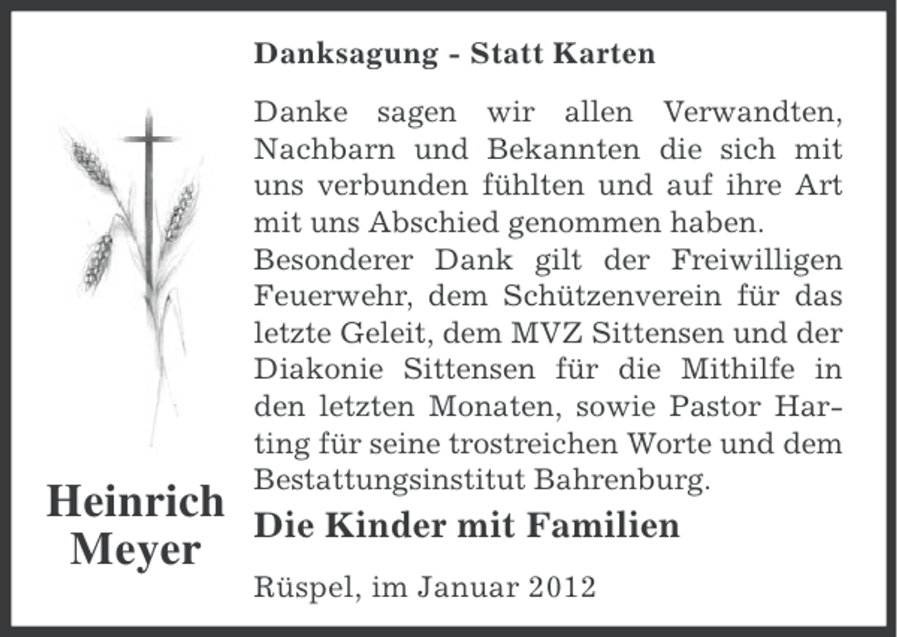 <p>Danksagung - Statt Karten</p><p>Heinrich<br />Meyer</p><p>Danke sagen wir allen Verwandten,<br />Nachbarn und Bekannten die sich mit<br />uns verbunden fühlten und auf ihre Art<br />mit uns Abschied genommen haben.<br />Besonderer Dank gilt der Freiwilligen<br />Feuerwehr, dem Schützenverein für das<br />letzte Geleit, dem MVZ Sittensen und der<br />Diakonie Sittensen für die Mithilfe in<br />den letzten Monaten, sowie Pastor Harting für seine trostreichen Worte und dem<br />Bestattungsinstitut Bahrenburg.</p><p>Die Kinder mit Familien<br />Rüspel, im Januar 2012</p>