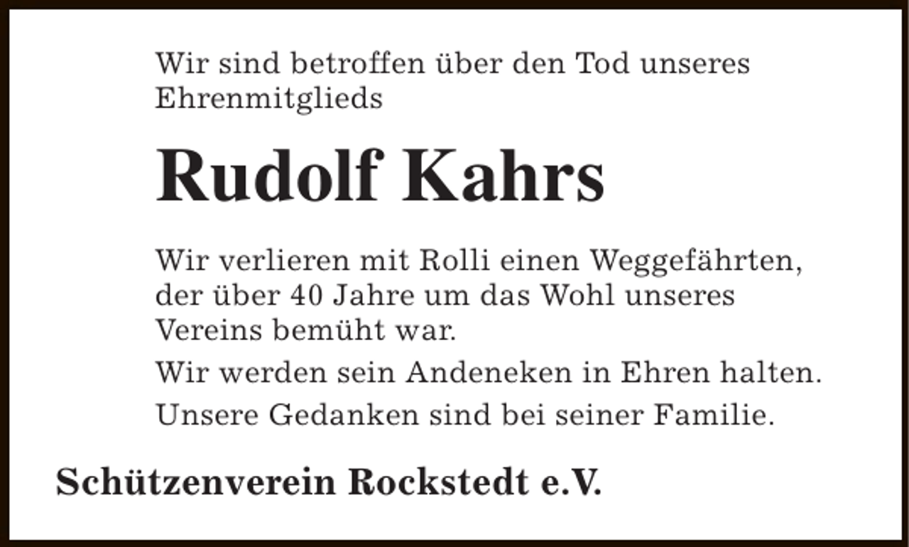 <p>Wir sind betroffen über den Tod unseres<br />Ehrenmitglieds</p><p>Rudolf Kahrs<br />Wir verlieren mit Rolli einen Weggefährten,<br />der über 40 Jahre um das Wohl unseres<br />Vereins bemüht war.<br />Wir werden sein Andeneken in Ehren halten.<br />Unsere Gedanken sind bei seiner Familie.</p><p>Schützenverein Rockstedt e.V.</p>