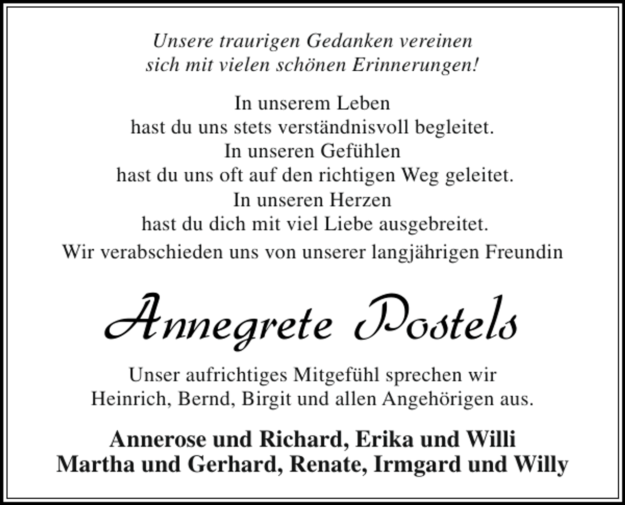 <p>Unsere traurigen Gedanken vereinen<br />sich mit vielen schönen Erinnerungen!<br />In unserem Leben<br />hast du uns stets verständnisvoll begleitet.<br />In unseren Gefühlen<br />hast du uns oft auf den richtigen Weg geleitet.<br />In unseren Herzen<br />hast du dich mit viel Liebe ausgebreitet.<br />Wir verabschieden uns von unserer langjährigen Freundin</p><p>Annegrete Postels</p><p>Unser aufrichtiges Mitgefühl sprechen wir<br />Heinrich, Bernd, Birgit und allen Angehörigen aus.</p><p>Annerose und Richard, Erika und Willi<br />Martha und Gerhard, Renate, Irmgard und Willy</p>