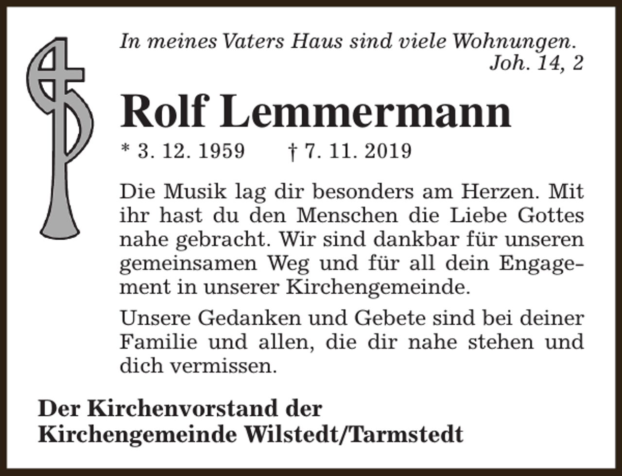 <p>In meines Vaters Haus sind viele Wohnungen.<br />Joh. 14, 2</p><p>Rolf Lemmermann<br />* 3. 12. 1959</p><p>† 7. 11. 2019</p><p>Die Musik lag dir besonders am Herzen. Mit<br />ihr hast du den Menschen die Liebe Gottes<br />nahe gebracht. Wir sind dankbar für unseren<br />gemeinsamen Weg und für all dein Engagement in unserer Kirchengemeinde.<br />Unsere Gedanken und Gebete sind bei deiner<br />Familie und allen, die dir nahe stehen und<br />dich vermissen.</p><p>Der Kirchenvorstand der<br />Kirchengemeinde Wilstedt/Tarmstedt</p>