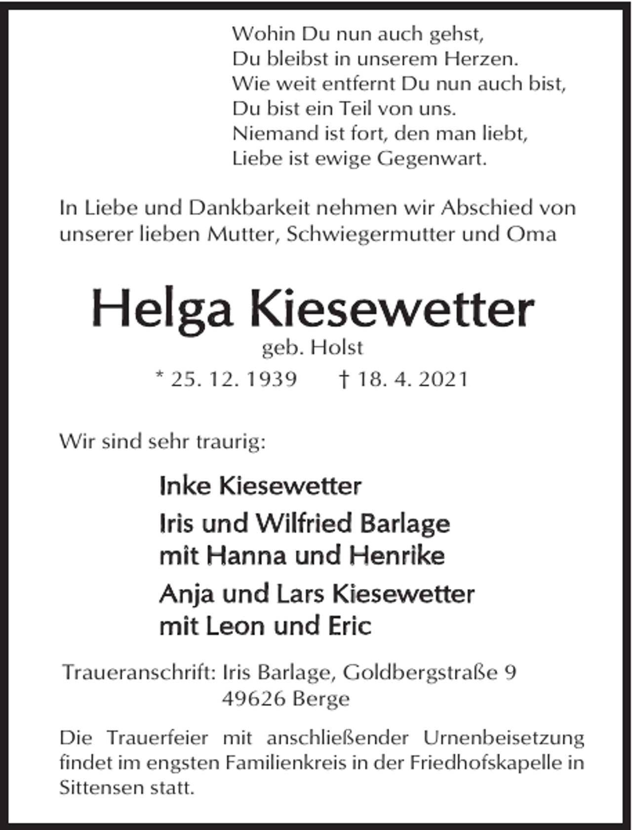 <p>Wohin Du nun auch gehst,<br />Du bleibst in unserem Herzen.<br />Wie weit entfernt Du nun auch bist,<br />Du bist ein Teil von uns.<br />Niemand ist fort, den man liebt,<br />Liebe ist ewige Gegenwart.</p><p>In Liebe und Dankbarkeit nehmen wir Abschied von<br />unserer lieben Mutter, Schwiegermutter und Oma</p><p>Helga Kiesewetter<br />geb. Holst<br />* 25. 12. 1939<br />† 18. 4. 2021</p><p>Wir sind sehr traurig:</p><p>Inke Kiesewetter<br />Iris und Wilfried Barlage<br />mit Hanna und Henrike<br />Anja und Lars Kiesewetter<br />mit Leon und Eric<br />Traueranschrift: Iris Barlage, Goldbergstraße 9<br />49626 Berge<br />Die Trauerfeier mit anschließender Urnenbeisetzung<br />findet im engsten Familienkreis in der Friedhofskapelle in<br />Sittensen statt.</p>
