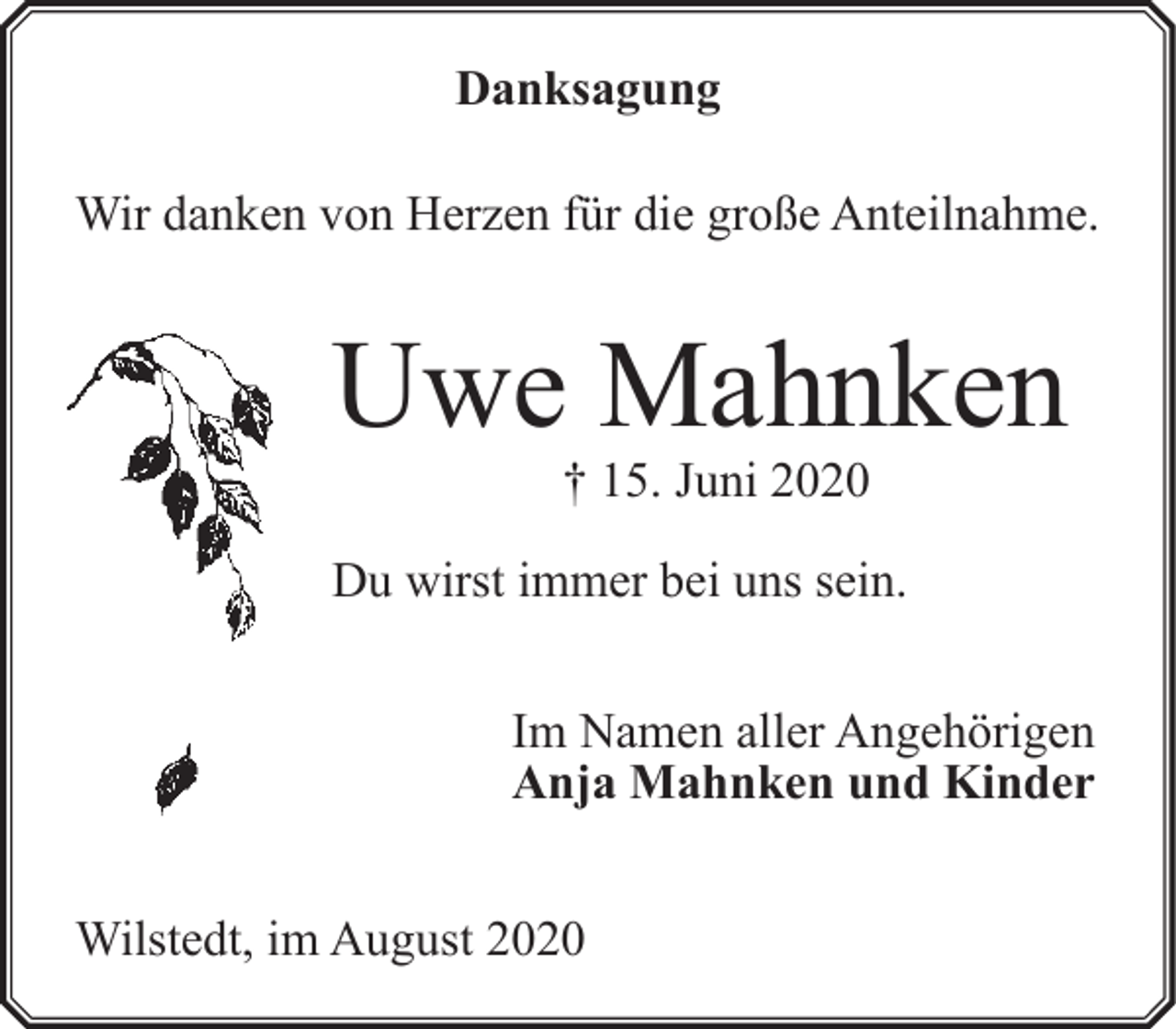 <p>Danksagung<br />Wir danken von Herzen für die große Anteilnahme.</p><p>Uwe Mahnken<br />† 15. Juni 2020</p><p>Du wirst immer bei uns sein.</p><p>Im Namen aller Angehörigen<br />Anja Mahnken und Kinder<br />Wilstedt, im August 2020</p>