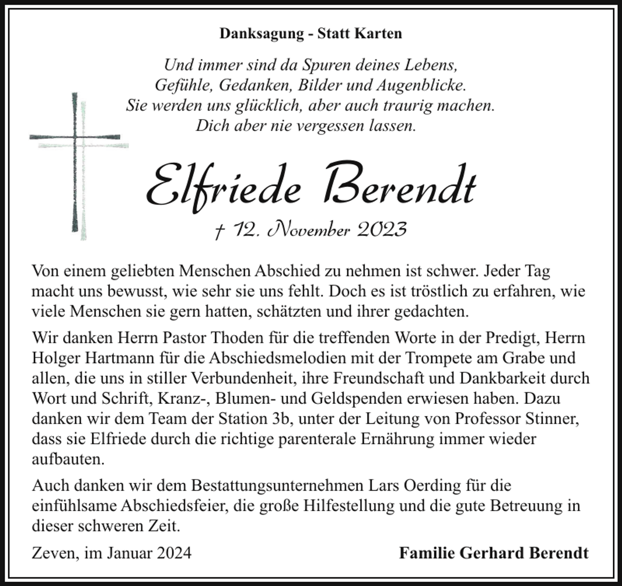 <p>Danksagung - Statt Karten</p><p>Und immer sind da Spuren deines Lebens,<br />Gefühle, Gedanken, Bilder und Augenblicke.<br />SSie werden uns glücklich, aber auch traurig machen.<br />Dich aber nie vergessen lassen.</p><p>Elfriede Berendt<br />† 12. November 2023</p><p>Von einem geliebten Menschen Abschied zu nehmen ist schwer. Jeder Tag<br />macht uns bewusst, wie sehr sie uns fehlt. Doch es ist tröstlich zu erfahren, wie<br />viele Menschen sie gern hatten, schätzten und ihrer gedachten.<br />Wir danken Herrn Pastor Thoden für die treffenden Worte in der Predigt, Herrn<br />Holger Hartmann für die Abschiedsmelodien mit der Trompete am Grabe und<br />allen, die uns in stiller Verbundenheit, ihre Freundschaft und Dankbarkeit durch<br />Wort und Schrift, Kranz-, Blumen- und Geldspenden erwiesen haben. Dazu<br />danken wir dem Team der Station 3b, unter der Leitung von Professor Stinner,<br />dass sie Elfriede durch die richtige parenterale Ernährung immer wieder<br />aufbauten.<br />Auch danken wir dem Bestattungsunternehmen Lars Oerding für die<br />einfühlsame Abschiedsfeier, die große Hilfestellung und die gute Betreuung in<br />dieser schweren Zeit.<br />Zeven, im Januar 2024</p><p>Familie Gerhard Berendt</p>