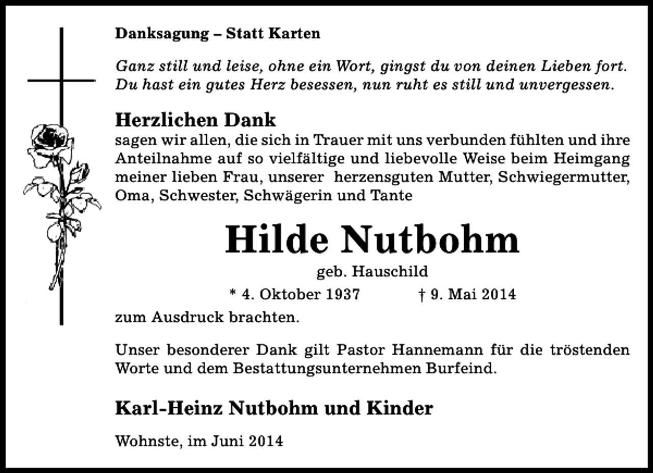 <p>Danksagung – Statt Karten<br />Ganz still und leise, ohne ein Wort, gingst du von deinen Lieben fort.<br />Du hast ein gutes Herz besessen, nun ruht es still und unvergessen.</p><p>Herzlichen Dank</p><p>sagen wir allen, die sich in Trauer mit uns verbunden fühlten und ihre<br />Anteilnahme auf so vielfältige und liebevolle Weise beim Heimgang<br />meiner lieben Frau, unserer herzensguten Mutter, Schwiegermutter,<br />Oma, Schwester, Schwägerin und Tante</p><p>Hilde Nutbohm</p><p>geb. Hauschild<br />* 4. Oktober 1937<br />† 9. Mai 2014<br />zum Ausdruck brachten.</p><p>Unser besonderer Dank gilt Pastor Hannemann für die tröstenden<br />Worte und dem Bestattungsunternehmen Burfeind.</p><p>Karl-Heinz Nutbohm und Kinder<br />Wohnste, im Juni 2014</p>