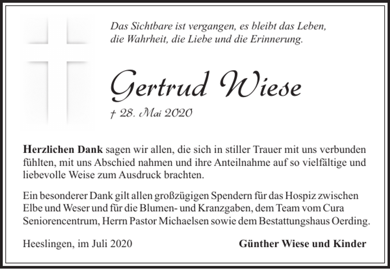 <p>Das Sichtbare ist vergangen, es bleibt das Leben,<br />die Wahrheit, die Liebe und die Erinnerung.</p><p>Gertrud Wiese<br />† 28. Mai 2020</p><p>Herzlichen Dank sagen wir allen, die sich in stiller Trauer mit uns verbunden<br />fühlten, mit uns Abschied nahmen und ihre Anteilnahme auf so vielfältige und<br />liebevolle Weise zum Ausdruck brachten.<br />Ein besonderer Dank gilt allen großzügigen Spendern für das Hospiz zwischen<br />Elbe und Weser und für die Blumen- und Kranzgaben, dem Team vom Cura<br />Seniorencentrum, Herrn Pastor Michaelsen sowie dem Bestattungshaus Oerding.<br />Heeslingen, im Juli 2020</p><p>Günther Wiese und Kinder</p>