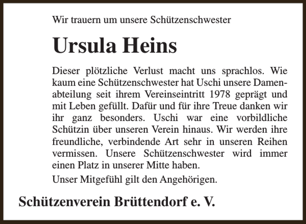 <p>Wir trauern um unsere Schützenschwester</p><p>Ursula Heins<br />Dieser plötzliche Verlust macht uns sprachlos. Wie<br />kaum eine Schützenschwester hat Uschi unsere Damenabteilung seit ihrem Vereinseintritt 1978 geprägt und<br />mit Leben gefüllt. Dafür und für ihre Treue danken wir<br />ihr ganz besonders. Uschi war eine vorbildliche<br />Schützin über unseren Verein hinaus. Wir werden ihre<br />freundliche, verbindende Art sehr in unseren Reihen<br />vermissen. Unsere Schützenschwester wird immer<br />einen Platz in unserer Mitte haben.<br />Unser Mitgefühl gilt den Angehörigen.</p><p>Schützenverein Brüttendorf e. V.</p>