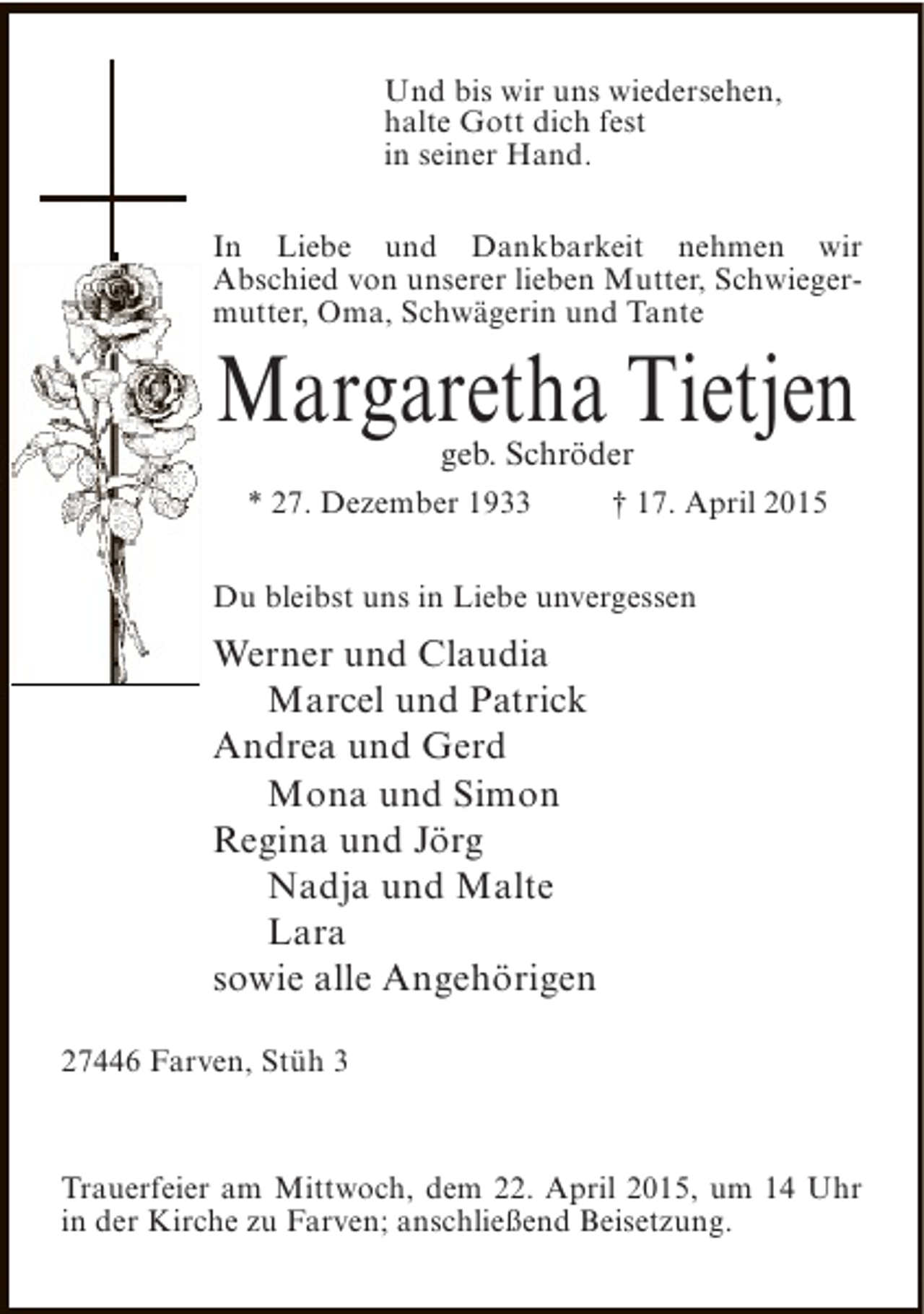 <p>Und bis wir uns wiedersehen,<br />halte Gott dich fest<br />in seiner Hand.<br />In Liebe und Dankbarkeit nehmen wir<br />Abschied von unserer lieben Mutter, Schwiegermutter, Oma, Schwägerin und Tante</p><p>Margaretha Tietjen<br />geb. Schröder</p><p>* 27. Dezember 1933</p><p>† 17. April 2015</p><p>Du bleibst uns in Liebe unvergessen</p><p>Werner und Claudia<br />Marcel und Patrick<br />Andrea und Gerd<br />Mona und Simon<br />Regina und Jörg<br />Nadja und Malte<br />Lara<br />sowie alle Angehörigen<br />27446 Farven, Stüh 3</p><p>Trauerfeier am Mittwoch, dem 22. April 2015, um 14 Uhr<br />in der Kirche zu Farven; anschließend Beisetzung.</p>