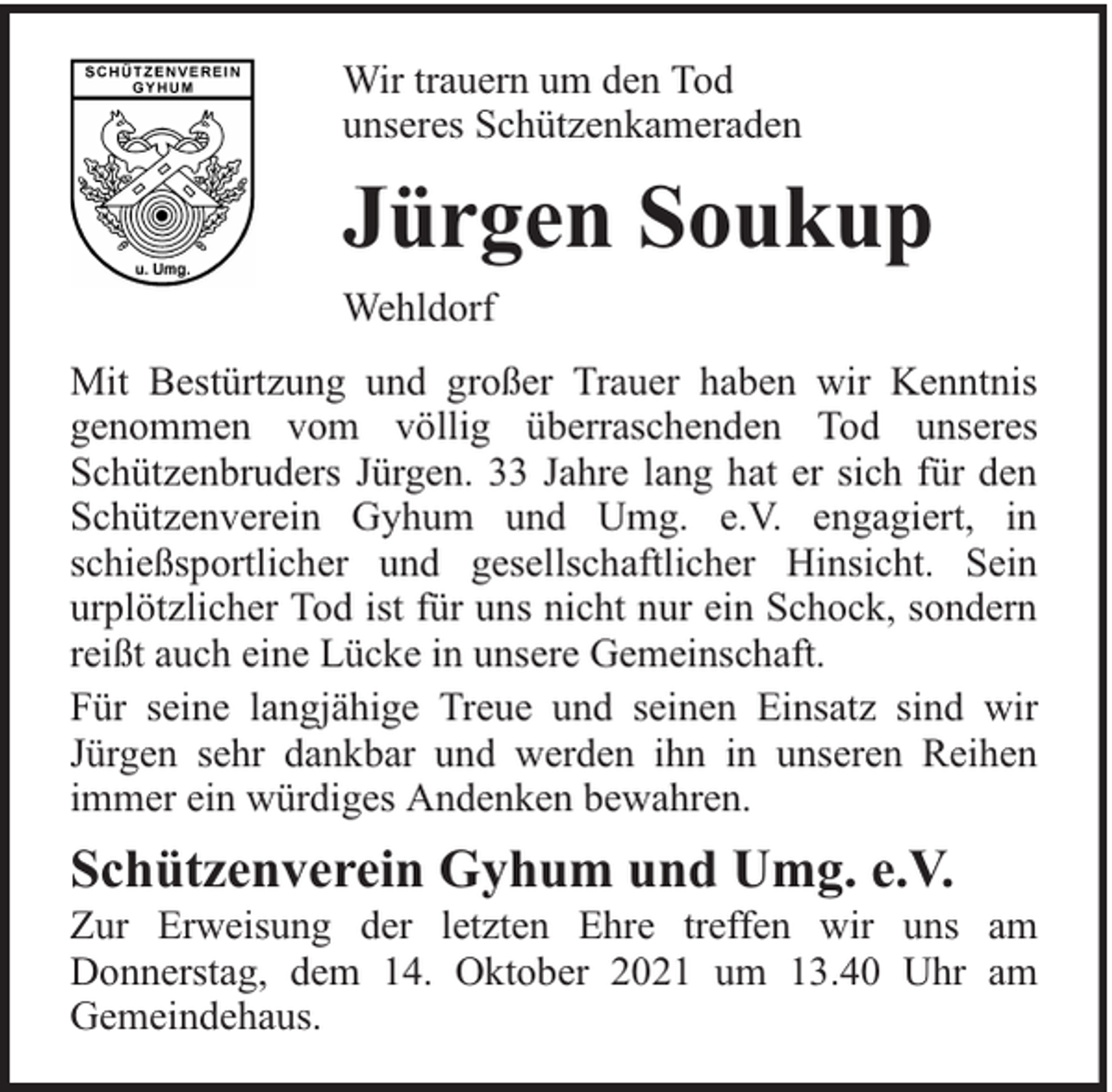 <p>Wir trauern um den Tod<br />unseres Schützenkameraden</p><p>Jürgen Soukup<br />Wehldorf<br />Mit Bestürtzung und großer Trauer haben wir Kenntnis<br />genommen vom völlig überraschenden Tod unseres<br />Schützenbruders Jürgen. 33 Jahre lang hat er sich für den<br />Schützenverein Gyhum und Umg. e.V. engagiert, in<br />schießsportlicher und gesellschaftlicher Hinsicht. Sein<br />urplötzlicher Tod ist für uns nicht nur ein Schock, sondern<br />reißt auch eine Lücke in unsere Gemeinschaft.<br />Für seine langjähige Treue und seinen Einsatz sind wir<br />Jürgen sehr dankbar und werden ihn in unseren Reihen<br />immer ein würdiges Andenken bewahren.</p><p>Schützenverein Gyhum und Umg. e.V.</p><p>Zur Erweisung der letzten Ehre treffen wir uns am<br />Donnerstag, dem 14. Oktober 2021 um 13.40 Uhr am<br />Gemeindehaus.</p>