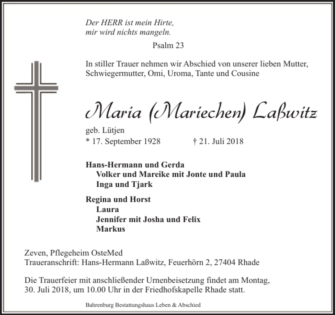 <p>Der HERR ist mein Hirte,<br />mir wird nichts mangeln.<br />Psalm 23<br />In stiller Trauer nehmen wir Abschied von unserer lieben Mutter,<br />Schwiegermutter, Omi, Uroma, Tante und Cousine</p><p>Maria (Mariechen) Laßwitz<br />geb. Lütjen<br />* 17. September 1928</p><p>† 21. Juli 2018</p><p>Hans-Hermann und Gerda<br />Volker und Mareike mit Jonte und Paula<br />Inga und Tjark<br />Regina und Horst<br />Laura<br />Jennifer mit Josha und Felix<br />Markus<br />Zeven, Pflegeheim OsteMed<br />Traueranschrift: Hans-Hermann Laßwitz, Feuerhörn 2, 27404 Rhade<br />Die Trauerfeier mit anschließender Urnenbeisetzung findet am Montag,<br />30. Juli 2018, um 10.00 Uhr in der Friedhofskapelle Rhade statt.<br />Bahrenburg Bestattungshaus Leben &amp; Abschied</p>